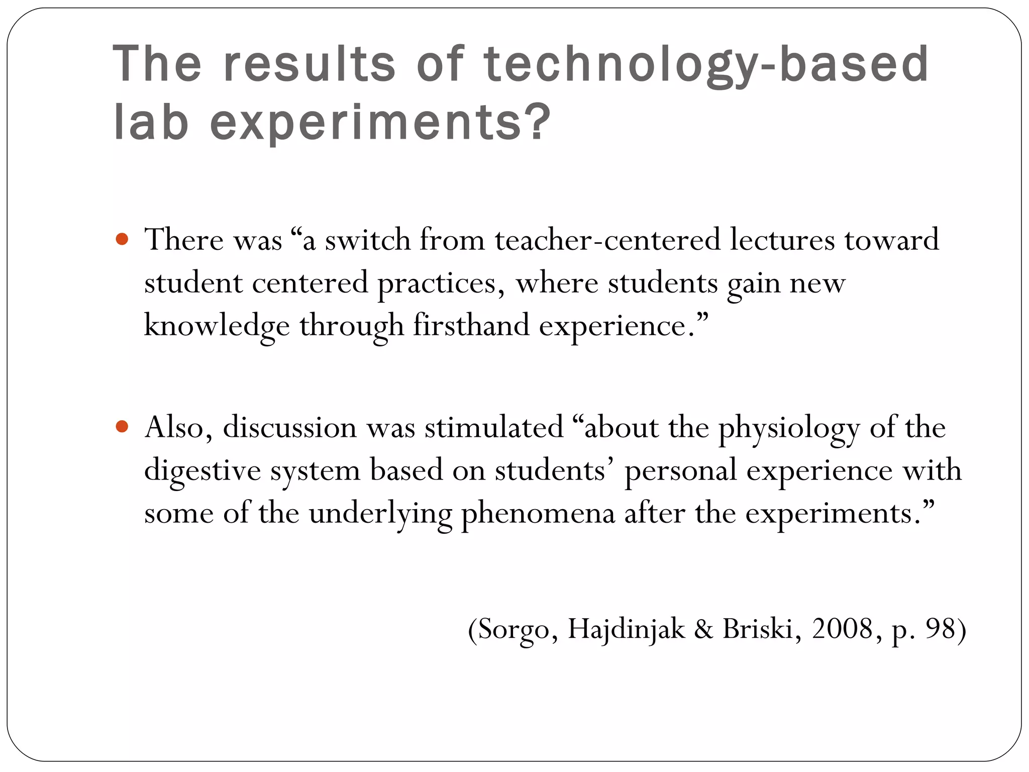 The results of technology-based lab experiments? There was “a switch from teacher-centered lectures toward student centered practices, where students gain new knowledge through firsthand experience.” Also, discussion was stimulated “about the physiology of the digestive system based on students’ personal experience with some of the underlying phenomena after the experiments.” (Sorgo, Hajdinjak & Briski, 2008, p. 98) 
