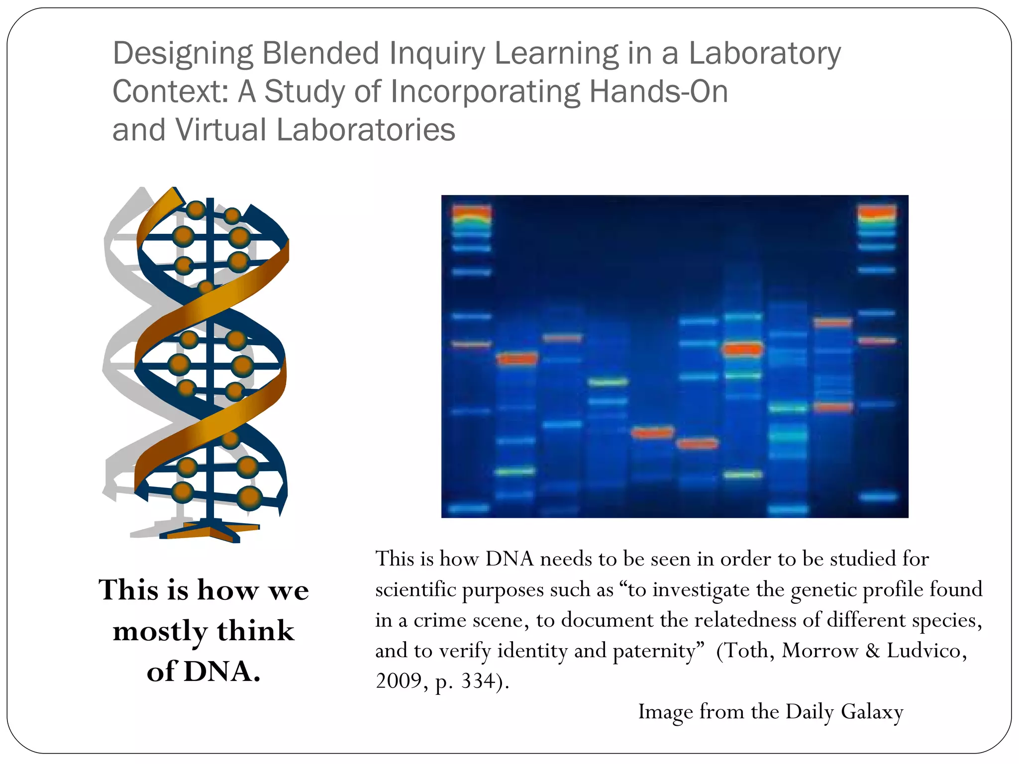 Designing Blended Inquiry Learning in a Laboratory Context: A Study of Incorporating Hands-On and Virtual Laboratories This is how we mostly think of DNA. This is how DNA needs to be seen in order to be studied for scientific purposes such as “to investigate the genetic profile found in a crime scene, to document the relatedness of different species, and to verify identity and paternity”  (Toth, Morrow & Ludvico, 2009, p. 334). Image from the Daily Galaxy 