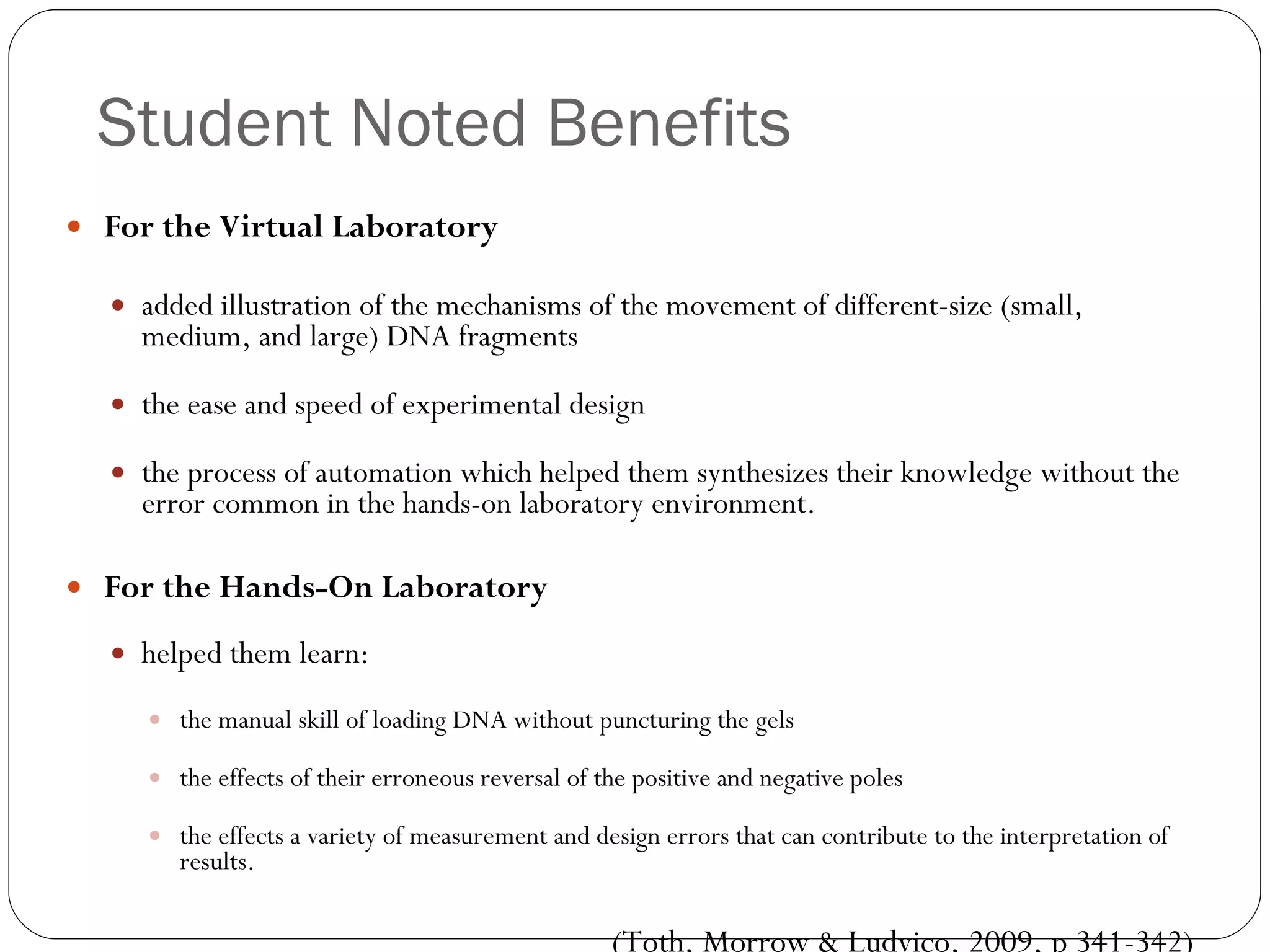 Student Noted Benefits For the Virtual Laboratory added illustration of the mechanisms of the movement of different-size (small, medium, and large) DNA fragments the ease and speed of experimental design the process of automation which helped them synthesizes their knowledge without the error common in the hands-on laboratory environment. For the Hands-On Laboratory helped them learn:  the manual skill of loading DNA without puncturing the gels the effects of their erroneous reversal of the positive and negative poles the effects a variety of measurement and design errors that can contribute to the interpretation of results. (Toth, Morrow & Ludvico, 2009, p 341-342) 
