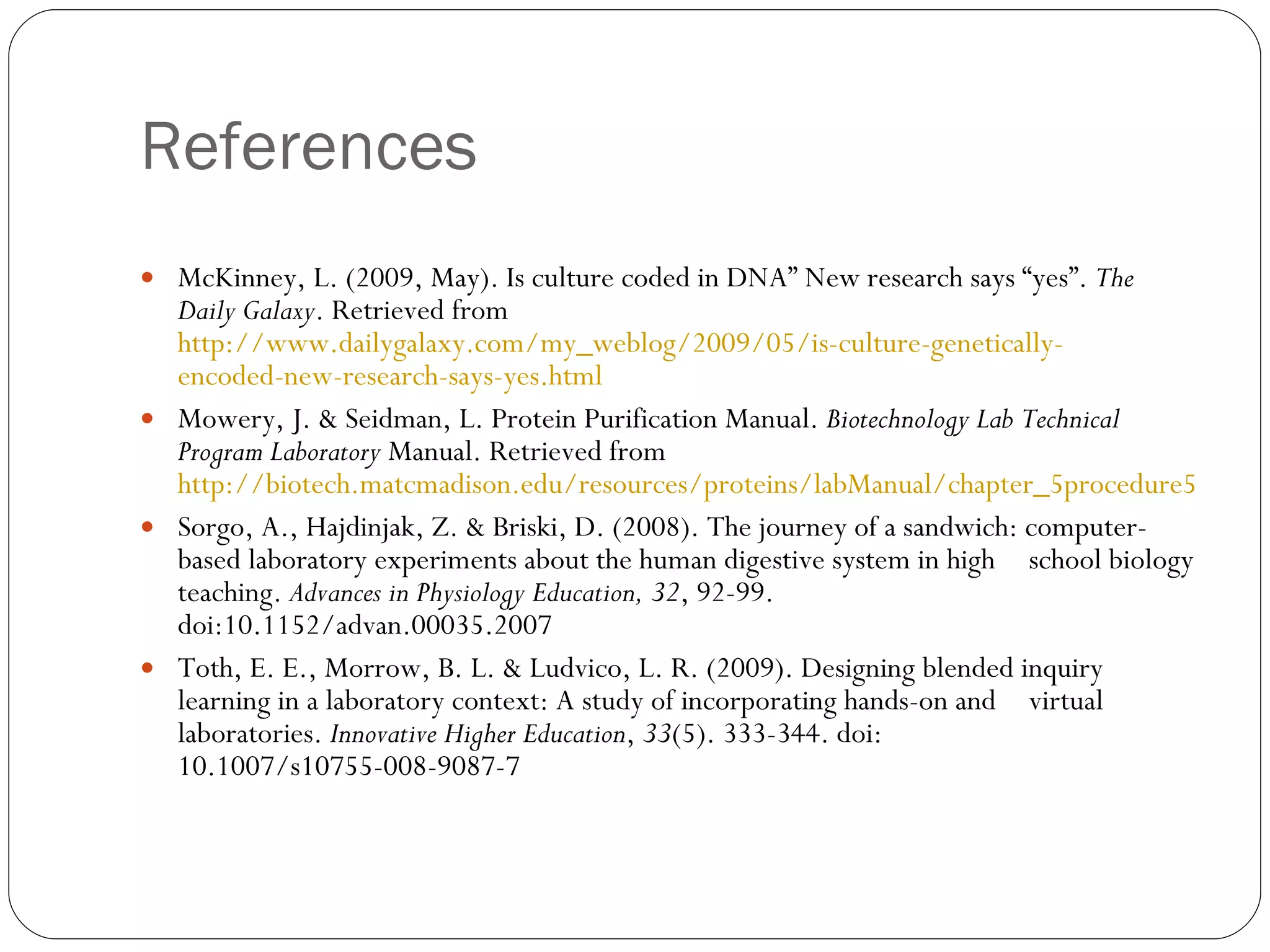 References McKinney, L. (2009, May). Is culture coded in DNA” New research says “yes”.  The  Daily Galaxy . Retrieved from  http://www.dailygalaxy.com/my_weblog/2009/05/is-culture-genetically- 	 encoded-new-research-says-yes.html Mowery, J. & Seidman, L. Protein Purification Manual.  Biotechnology Lab Technical  Program Laboratory  Manual. Retrieved from  http://biotech.matcmadison.edu/resources/proteins/labManual/chapter_5	procedure5_3.htm Sorgo, A., Hajdinjak, Z. & Briski, D. (2008). The journey of a sandwich: computer- based laboratory experiments about the human digestive system in high  school biology teaching.  Advances in Physiology Education, 32 , 92-99.  doi:10.1152/advan.00035.2007 Toth, E. E., Morrow, B. L. & Ludvico, L. R. (2009). Designing blended inquiry  learning in a laboratory context: A study of incorporating hands-on and  virtual laboratories.  Innovative Higher Education ,  33 (5). 333-344. doi:  10.1007/s10755-008-9087-7 