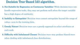 5. Not Suitable for Regression on Continuous Variables: While decision trees can
handle regression tasks, they may not perform well when the target variable
has a high degree of continuity.
6. Inability to Extrapolate: Decision trees cannot extrapolate beyond the range of
values seen in the training data.
7. Greedy Nature: Decision trees use a greedy approach to select attributes at
each node.
8. Difficulty with Imbalanced Classes: Decision trees may produce biased trees
when dealing with imbalanced class distributions.
Decision Tree-Based Id3 algorithm.
 