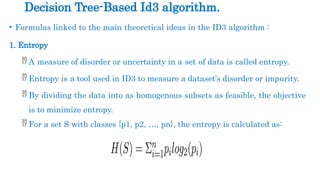• Formulas linked to the main theoretical ideas in the ID3 algorithm :
1. Entropy
 A measure of disorder or uncertainty in a set of data is called entropy.
 Entropy is a tool used in ID3 to measure a dataset’s disorder or impurity.
 By dividing the data into as homogenous subsets as feasible, the objective
is to minimize entropy.
 For a set S with classes {p1, p2, …, pn}, the entropy is calculated as:
Decision Tree-Based Id3 algorithm.
 