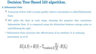 2. Information Gain
 A measure of how well a certain quality reduces uncertainty is called Information
Gain.
 ID3 splits the data at each stage, choosing the property that maximizes
Information Gain. It is computed using the distinction between entropy prior to
and following the split.
• Information Gain measures the effectiveness of an attribute A in reducing
uncertainty in set S
Decision Tree-Based Id3 algorithm.
 