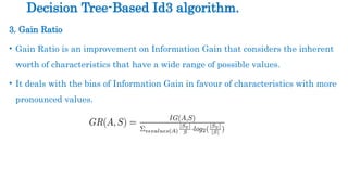 3. Gain Ratio
• Gain Ratio is an improvement on Information Gain that considers the inherent
worth of characteristics that have a wide range of possible values.
• It deals with the bias of Information Gain in favour of characteristics with more
pronounced values.
Decision Tree-Based Id3 algorithm.
 