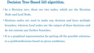 • In a Decision tree, there are two nodes, which are the Decision
Node and Leaf Node.
• Decision nodes are used to make any decision and have multiple
branches, whereas Leaf nodes are the output of those decisions and
do not contain any further branches.
• It is a graphical representation for getting all the possible solutions
to a problem/decision based on given conditions.
Decision Tree-Based Id3 algorithm.
 