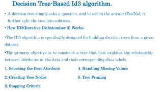 • A decision tree simply asks a question, and based on the answer (Yes/No), it
further split the tree into subtrees.
• How ID3(Iterative Dichotomiser 3) Works:
•The ID3 algorithm is specifically designed for building decision trees from a given
dataset.
•The primary objective is to construct a tree that best explains the relationship
between attributes in the data and their corresponding class labels.
1. Selecting the Best Attribute 4. Handling Missing Values
2. Creating Tree Nodes 5. Tree Pruning
3. Stopping Criteria
Decision Tree-Based Id3 algorithm.
 