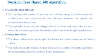 1. Selecting the Best Attribute
 ID3 employs the concept of entropy and information gain to determine the
attribute that best separates the data. Entropy measures the impurity or
randomness in the dataset.
 The algorithm calculates the entropy of each attribute and selects the one that
results in the most significant information gain when used for splitting the data.
2. Creating Tree Nodes
 The chosen attribute is used to split the dataset into subsets based on its distinct
values.
 For each subset, ID3 recurses to find the next best attribute to further partition
the data, forming branches and new nodes accordingly.
Decision Tree-Based Id3 algorithm.
 