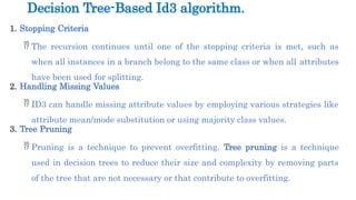 1. Stopping Criteria
 The recursion continues until one of the stopping criteria is met, such as
when all instances in a branch belong to the same class or when all attributes
have been used for splitting.
2. Handling Missing Values
 ID3 can handle missing attribute values by employing various strategies like
attribute mean/mode substitution or using majority class values.
3. Tree Pruning
 Pruning is a technique to prevent overfitting. Tree pruning is a technique
used in decision trees to reduce their size and complexity by removing parts
of the tree that are not necessary or that contribute to overfitting.
Decision Tree-Based Id3 algorithm.
 