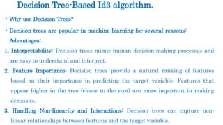 • Why use Decision Trees?
• Decision trees are popular in machine learning for several reasons:
Advantages:
1. Interpretability: Decision trees mimic human decision-making processes and
are easy to understand and interpret.
2. Feature Importance: Decision trees provide a natural ranking of features
based on their importance in predicting the target variable. Features that
appear higher in the tree (closer to the root) are more important in making
decisions.
3. Handling Non-linearity and Interactions: Decision trees can capture non-
linear relationships between features and the target variable.
Decision Tree-Based Id3 algorithm.
 