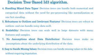 4. Handling Mixed Data Types: Decision trees can handle both numerical and
categorical data without the need for pre-processing like normalization or
one-hot encoding.
5. Robustness to Outliers and Irrelevant Features: Decision trees are robust to
outliers and can handle noisy data well.
6. Scalability: Decision trees can scale well to large datasets with many
features and samples.
7. No Assumptions about Data Distribution: Decision trees make no
assumptions about the underlying distribution of the data.
8. Easy to Handle Missing Values: Decision trees can handle missing values in the data
without requiring imputation.
Decision Tree-Based Id3 algorithm.
 