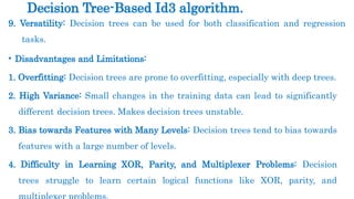 9. Versatility: Decision trees can be used for both classification and regression
tasks.
• Disadvantages and Limitations:
1. Overfitting: Decision trees are prone to overfitting, especially with deep trees.
2. High Variance: Small changes in the training data can lead to significantly
different decision trees. Makes decision trees unstable.
3. Bias towards Features with Many Levels: Decision trees tend to bias towards
features with a large number of levels.
4. Difficulty in Learning XOR, Parity, and Multiplexer Problems: Decision
trees struggle to learn certain logical functions like XOR, parity, and
Decision Tree-Based Id3 algorithm.
 