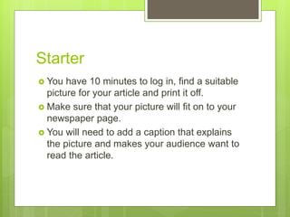 Starter
 You have 10 minutes to log in, find a suitable
picture for your article and print it off.
 Make sure that your picture will fit on to your
newspaper page.
 You will need to add a caption that explains
the picture and makes your audience want to
read the article.
 