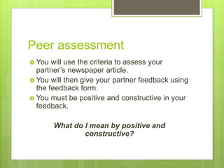 Peer assessment
 You will use the criteria to assess your
partner’s newspaper article.
 You will then give your partner feedback using
the feedback form.
 You must be positive and constructive in your
feedback.
What do I mean by positive and
constructive?
 