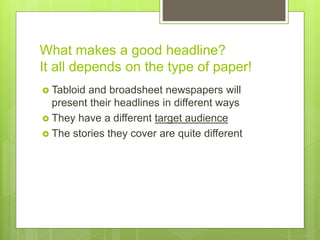 What makes a good headline?
It all depends on the type of paper!
 Tabloid and broadsheet newspapers will
present their headlines in different ways
 They have a different target audience
 The stories they cover are quite different
 