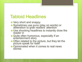 Tabloid Headlines
 Very short and snappy
 Sometimes use puns (play on words) or
alliteration to grab readers’ attention
 Use shocking headlines to instantly draw the
reader in
 Quite often humorous, especially if an
entertainment story
 Often related to the picture, but they let the
picture speak for itself
 Opinionated when it comes to real news
stories
 