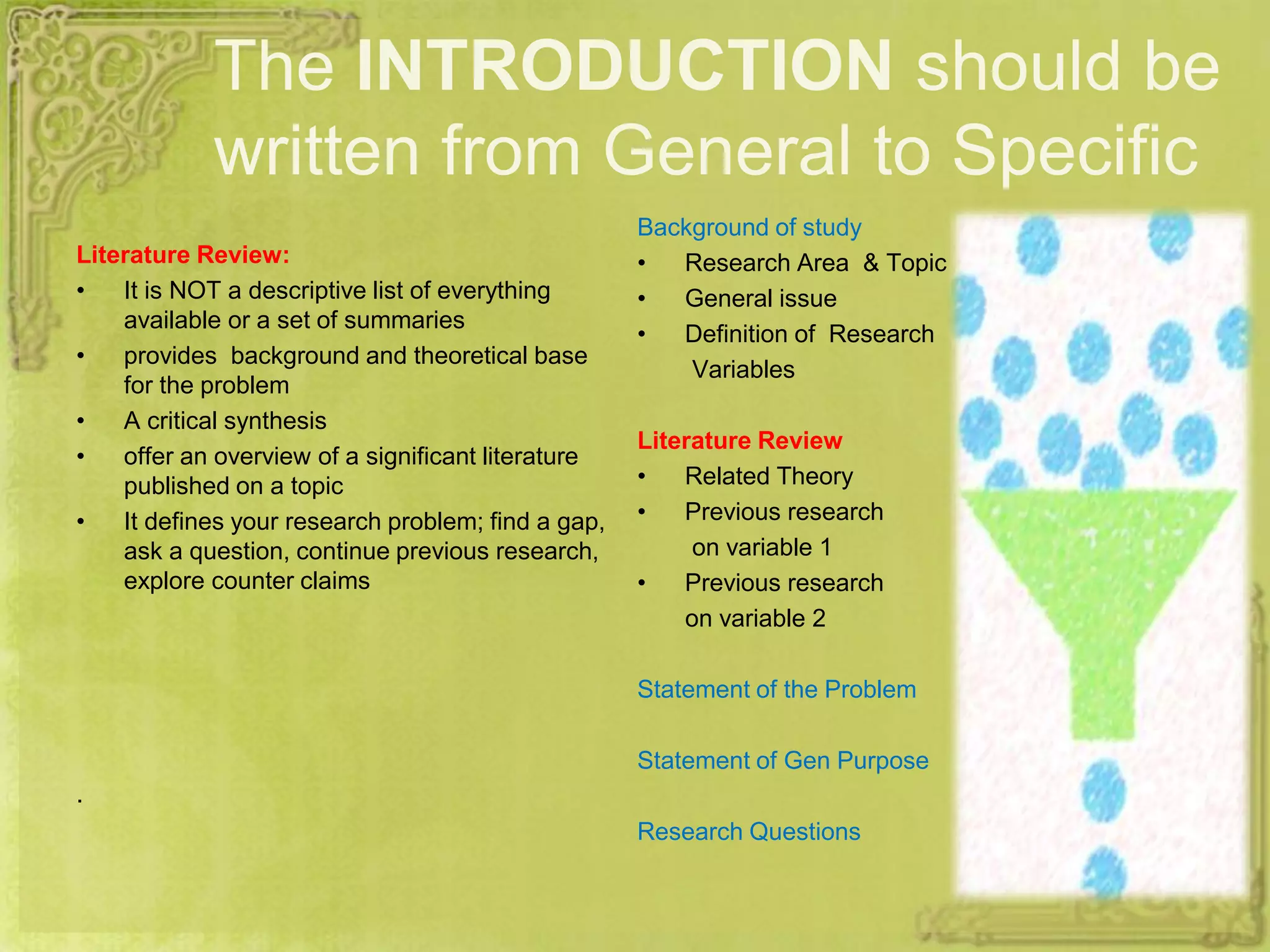 The INTRODUCTION should be
written from General to Specific
Literature Review:
• It is NOT a descriptive list of everything
available or a set of summaries
• provides background and theoretical base
for the problem
• A critical synthesis
• offer an overview of a significant literature
published on a topic
• It defines your research problem; find a gap,
ask a question, continue previous research,
explore counter claims
.
Background of study
• Research Area & Topic
• General issue
• Definition of Research
Variables
Literature Review
• Related Theory
• Previous research
on variable 1
• Previous research
on variable 2
Statement of the Problem
Statement of Gen Purpose
Research Questions
 