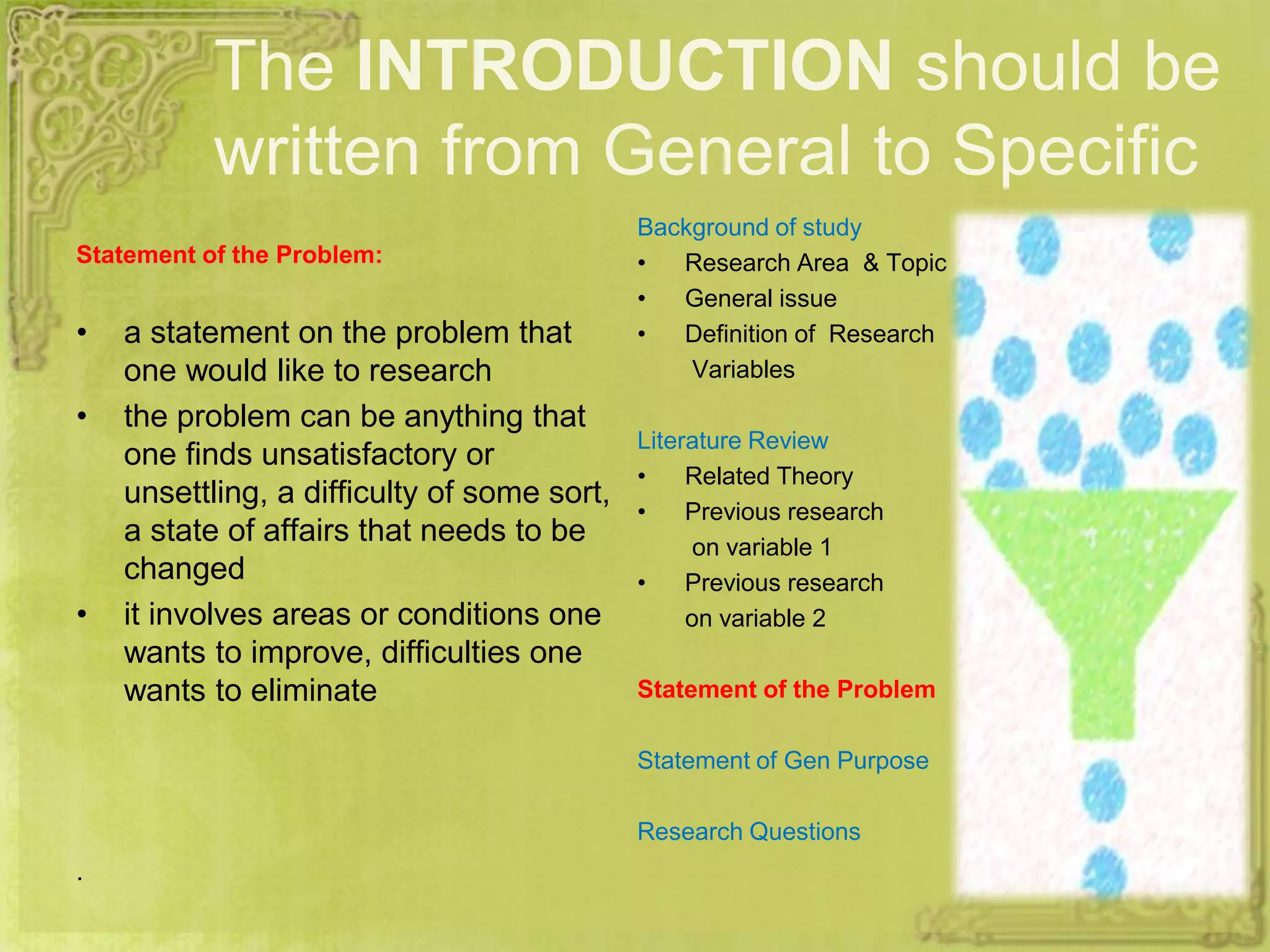 The INTRODUCTION should be
written from General to Specific
Statement of the Problem:
• a statement on the problem that
one would like to research
• the problem can be anything that
one finds unsatisfactory or
unsettling, a difficulty of some sort,
a state of affairs that needs to be
changed
• it involves areas or conditions one
wants to improve, difficulties one
wants to eliminate
.
Background of study
• Research Area & Topic
• General issue
• Definition of Research
Variables
Literature Review
• Related Theory
• Previous research
on variable 1
• Previous research
on variable 2
Statement of the Problem
Statement of Gen Purpose
Research Questions
 