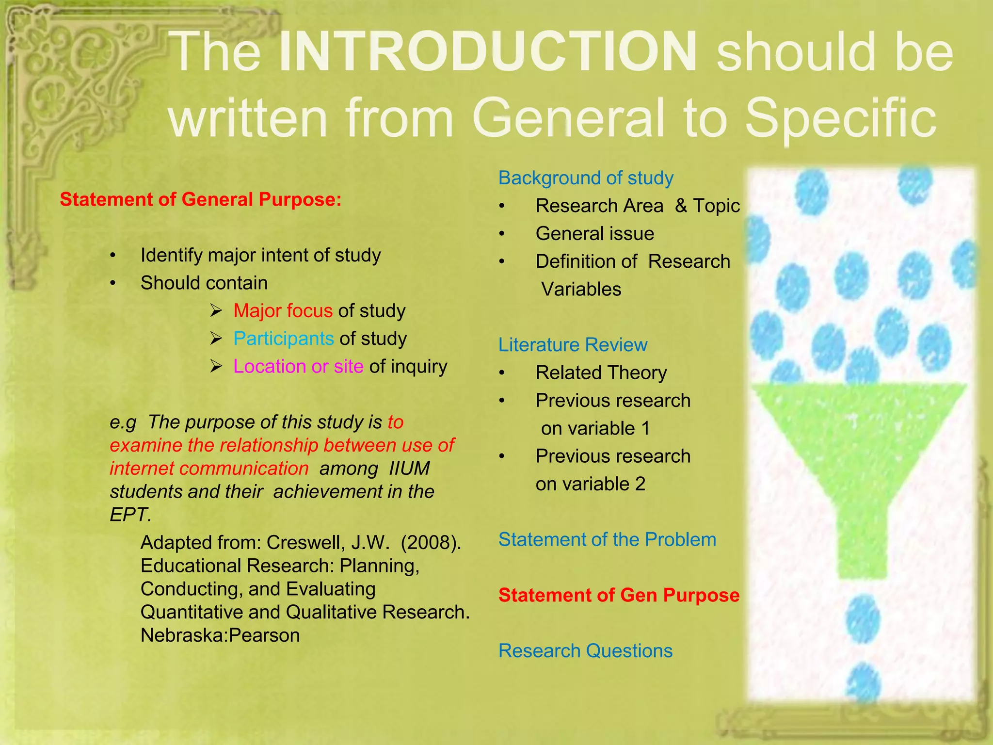The INTRODUCTION should be
written from General to Specific
Statement of General Purpose:
• Identify major intent of study
• Should contain
 Major focus of study
 Participants of study
 Location or site of inquiry
e.g The purpose of this study is to
examine the relationship between use of
internet communication among IIUM
students and their achievement in the
EPT.
Adapted from: Creswell, J.W. (2008).
Educational Research: Planning,
Conducting, and Evaluating
Quantitative and Qualitative Research.
Nebraska:Pearson
Background of study
• Research Area & Topic
• General issue
• Definition of Research
Variables
Literature Review
• Related Theory
• Previous research
on variable 1
• Previous research
on variable 2
Statement of the Problem
Statement of Gen Purpose
Research Questions
 