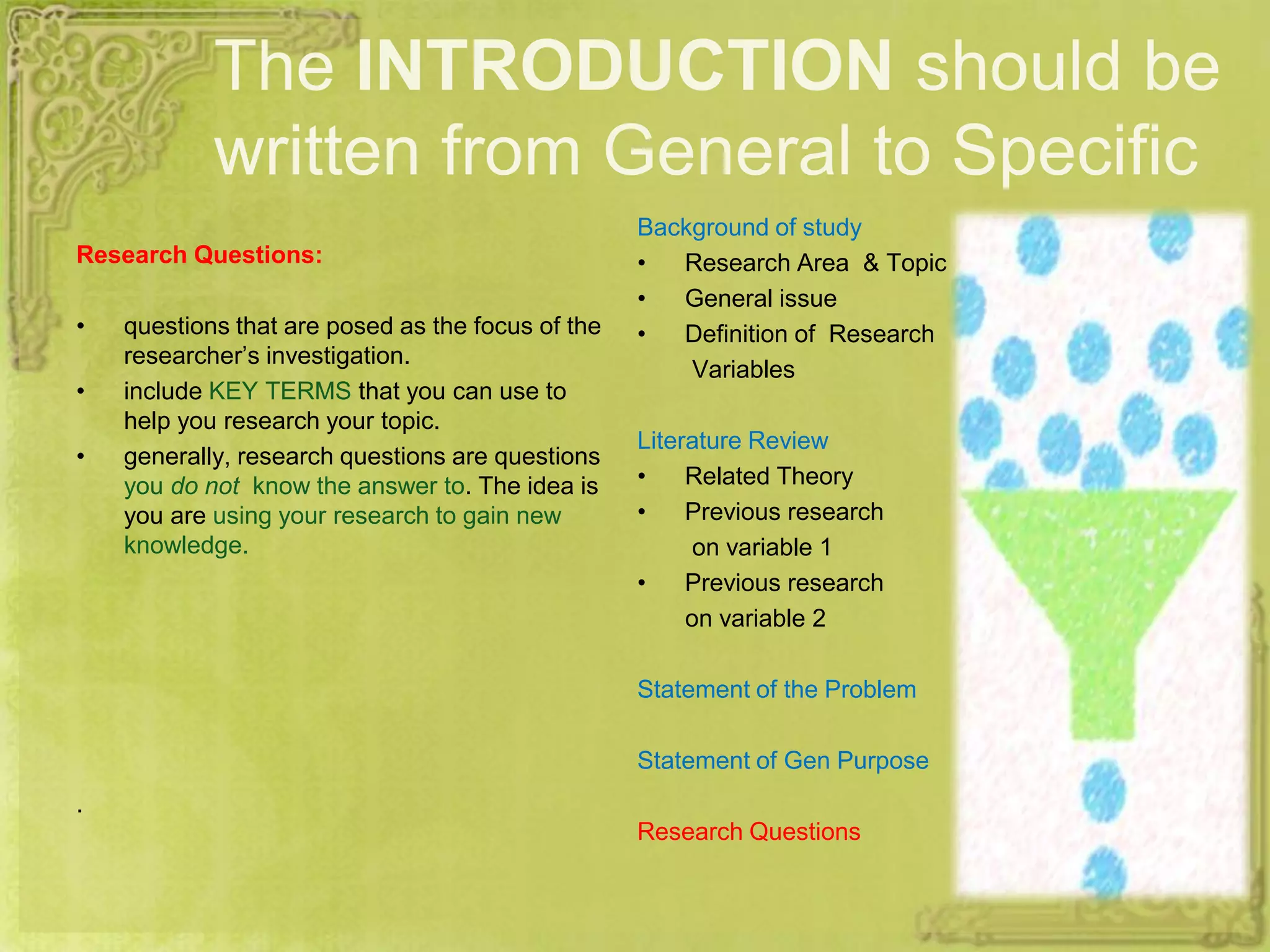The INTRODUCTION should be
written from General to Specific
Research Questions:
• questions that are posed as the focus of the
researcher’s investigation.
• include KEY TERMS that you can use to
help you research your topic.
• generally, research questions are questions
you do not know the answer to. The idea is
you are using your research to gain new
knowledge.
.
Background of study
• Research Area & Topic
• General issue
• Definition of Research
Variables
Literature Review
• Related Theory
• Previous research
on variable 1
• Previous research
on variable 2
Statement of the Problem
Statement of Gen Purpose
Research Questions
 