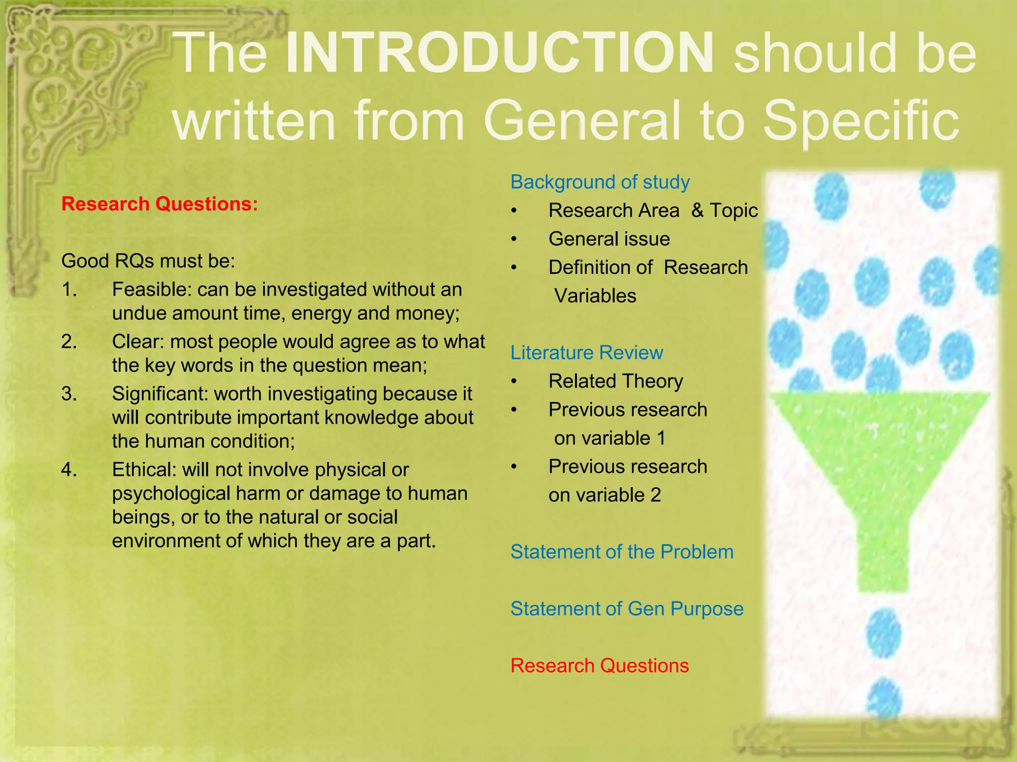 The INTRODUCTION should be
written from General to Specific
Research Questions:
Good RQs must be:
1. Feasible: can be investigated without an
undue amount time, energy and money;
2. Clear: most people would agree as to what
the key words in the question mean;
3. Significant: worth investigating because it
will contribute important knowledge about
the human condition;
4. Ethical: will not involve physical or
psychological harm or damage to human
beings, or to the natural or social
environment of which they are a part.
Background of study
• Research Area & Topic
• General issue
• Definition of Research
Variables
Literature Review
• Related Theory
• Previous research
on variable 1
• Previous research
on variable 2
Statement of the Problem
Statement of Gen Purpose
Research Questions
 