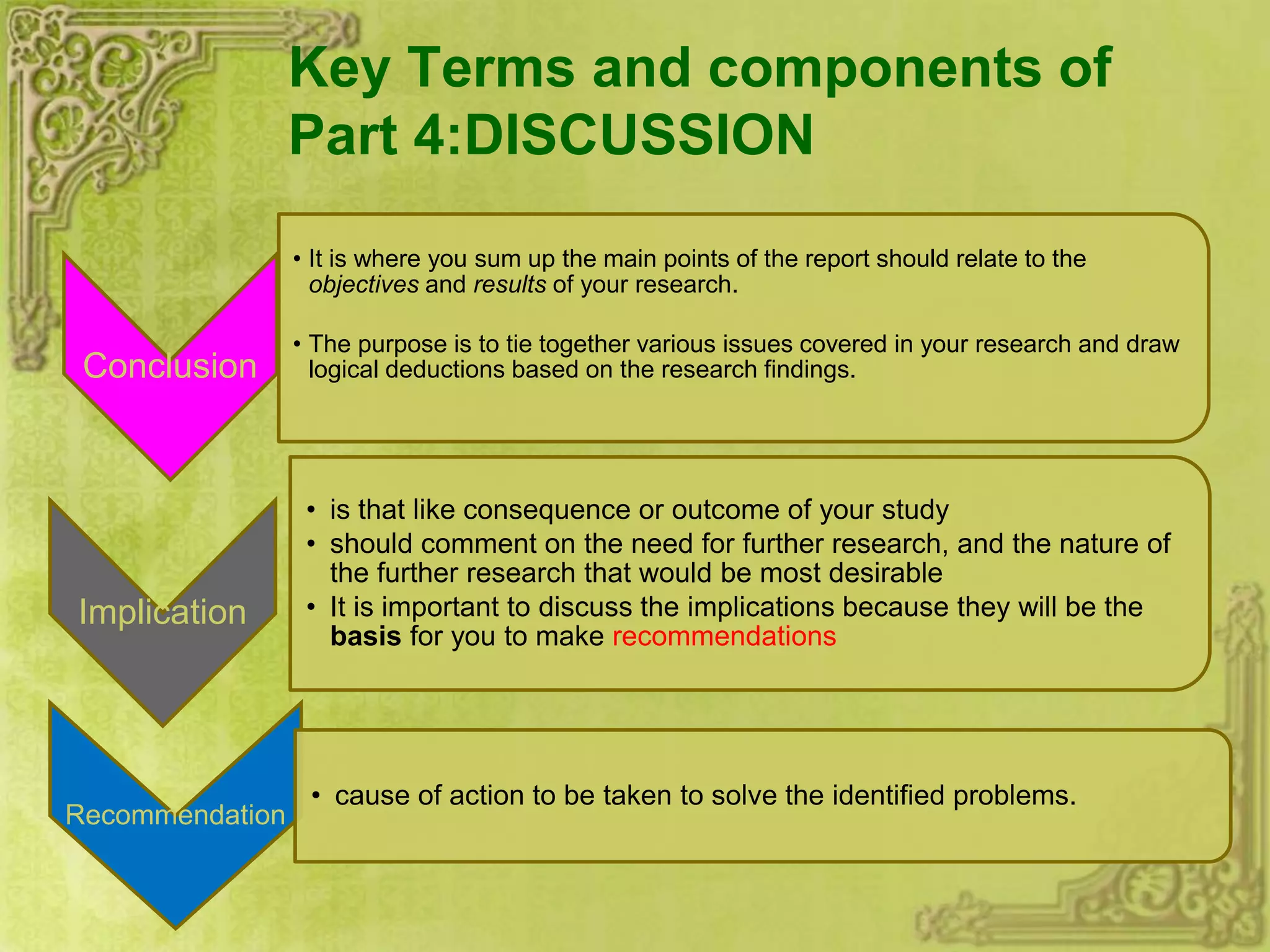 Key Terms and components of
Part 4:DISCUSSION
Conclusion
• It is where you sum up the main points of the report should relate to the
objectives and results of your research.
• The purpose is to tie together various issues covered in your research and draw
logical deductions based on the research findings.
Implication
• is that like consequence or outcome of your study
• should comment on the need for further research, and the nature of
the further research that would be most desirable
• It is important to discuss the implications because they will be the
basis for you to make recommendations
Recommendation
• cause of action to be taken to solve the identified problems.
 