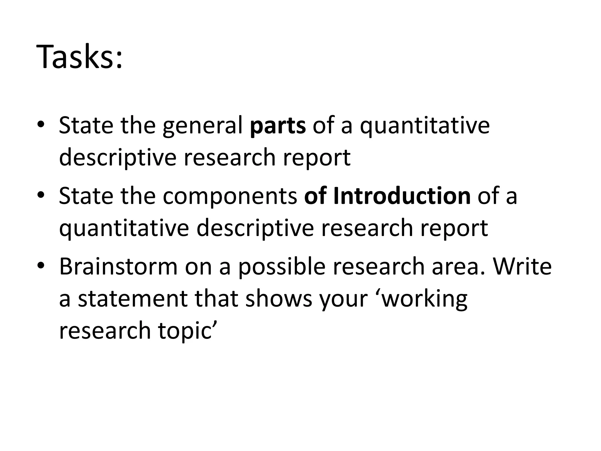 Tasks:
• State the general parts of a quantitative
descriptive research report
• State the components of Introduction of a
quantitative descriptive research report
• Brainstorm on a possible research area. Write
a statement that shows your ‘working
research topic’
 