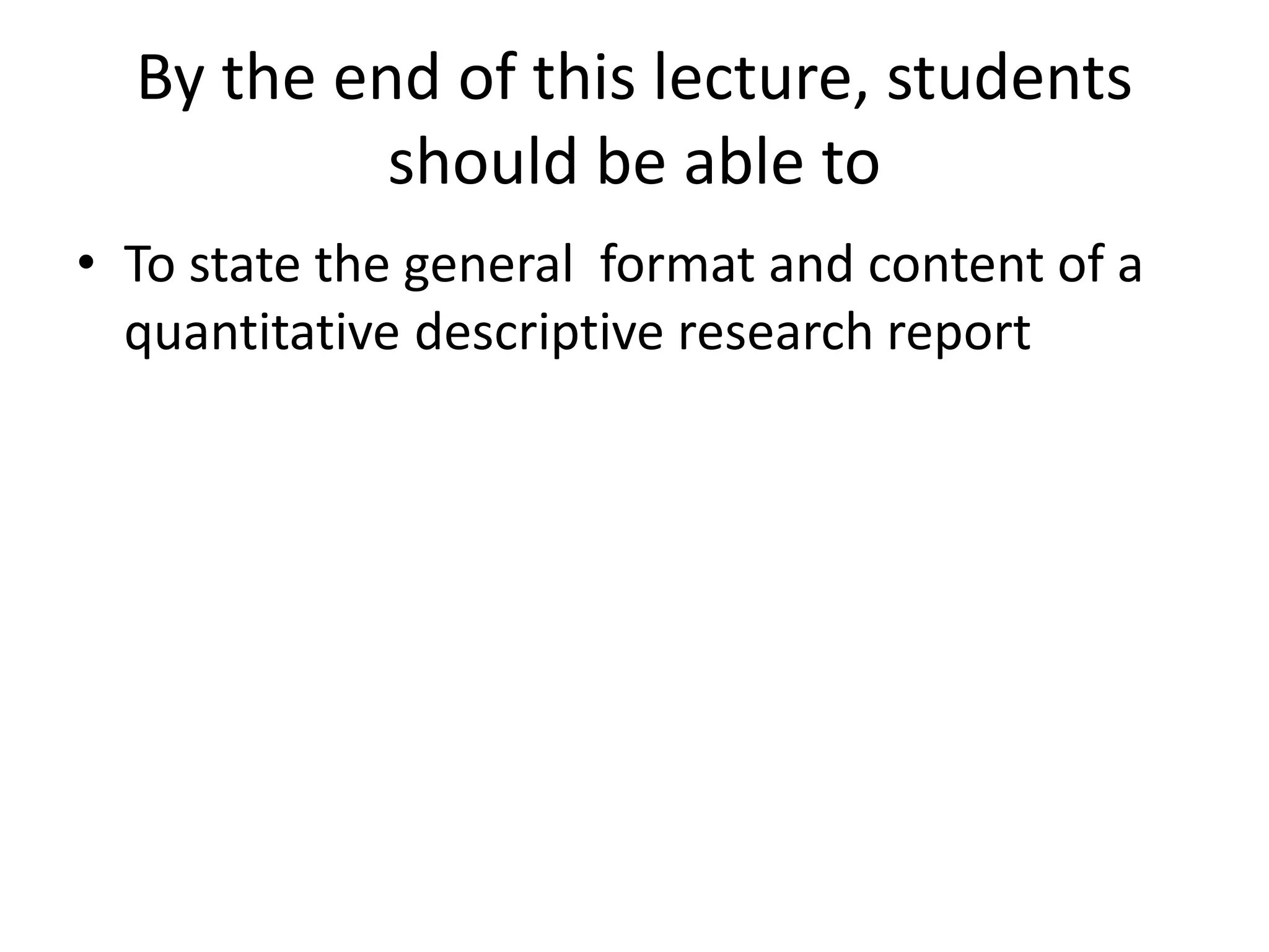 By the end of this lecture, students
should be able to
• To state the general format and content of a
quantitative descriptive research report
 