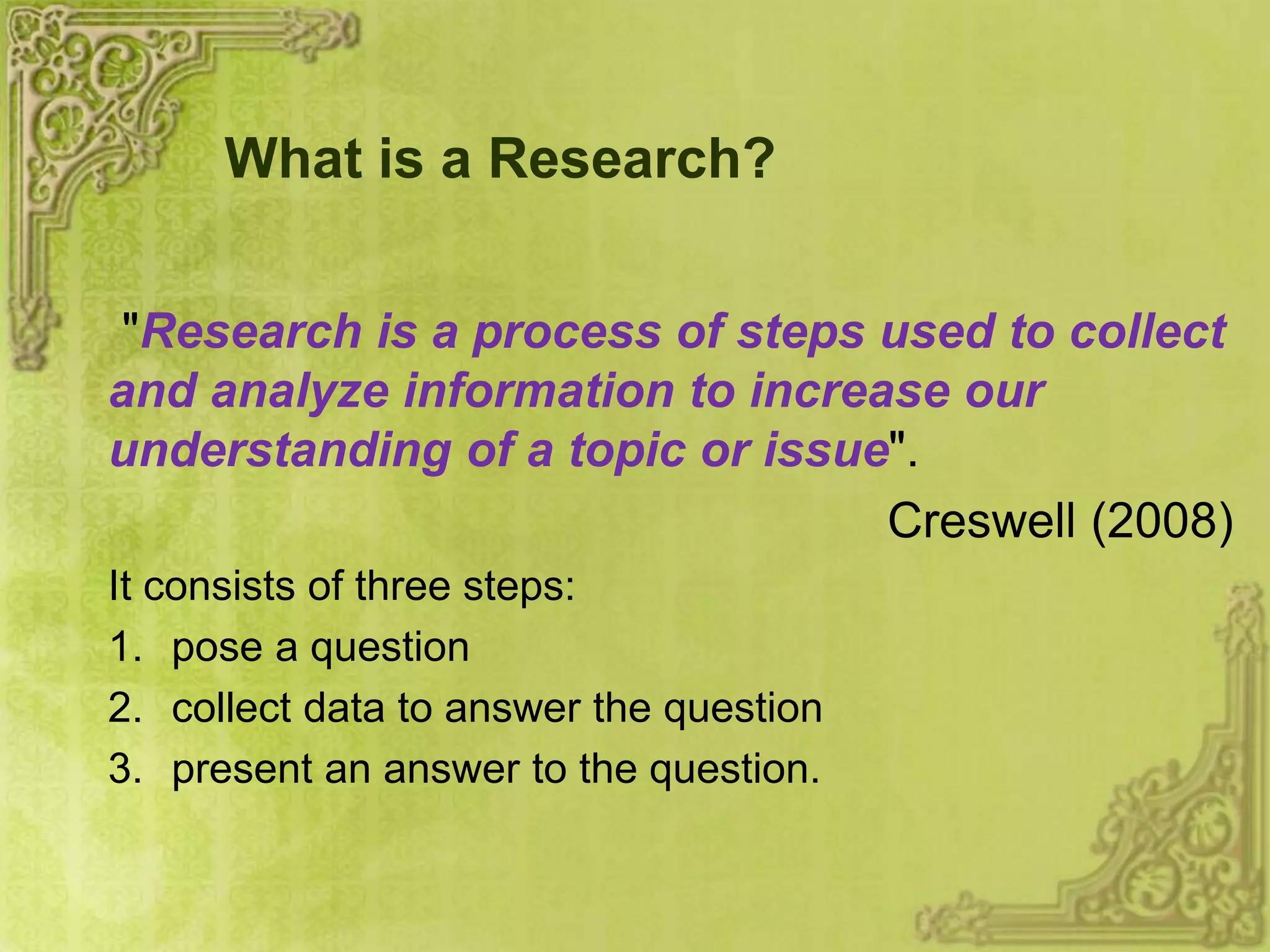 What is a Research?
"Research is a process of steps used to collect
and analyze information to increase our
understanding of a topic or issue".
Creswell (2008)
It consists of three steps:
1. pose a question
2. collect data to answer the question
3. present an answer to the question.
 