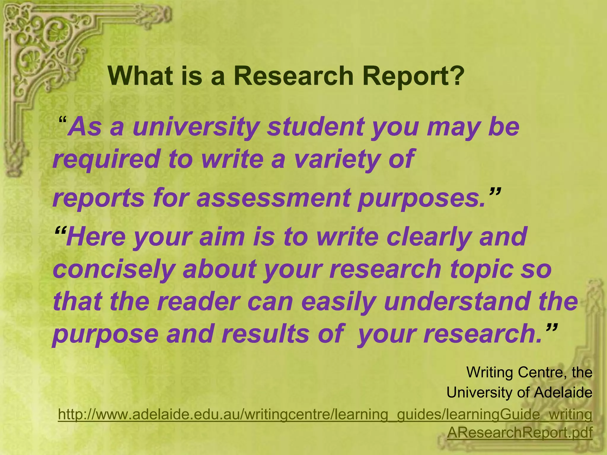 What is a Research Report?
“As a university student you may be
required to write a variety of
reports for assessment purposes.”
“Here your aim is to write clearly and
concisely about your research topic so
that the reader can easily understand the
purpose and results of your research.”
Writing Centre, the
University of Adelaide
http://www.adelaide.edu.au/writingcentre/learning_guides/learningGuide_writing
AResearchReport.pdf
 