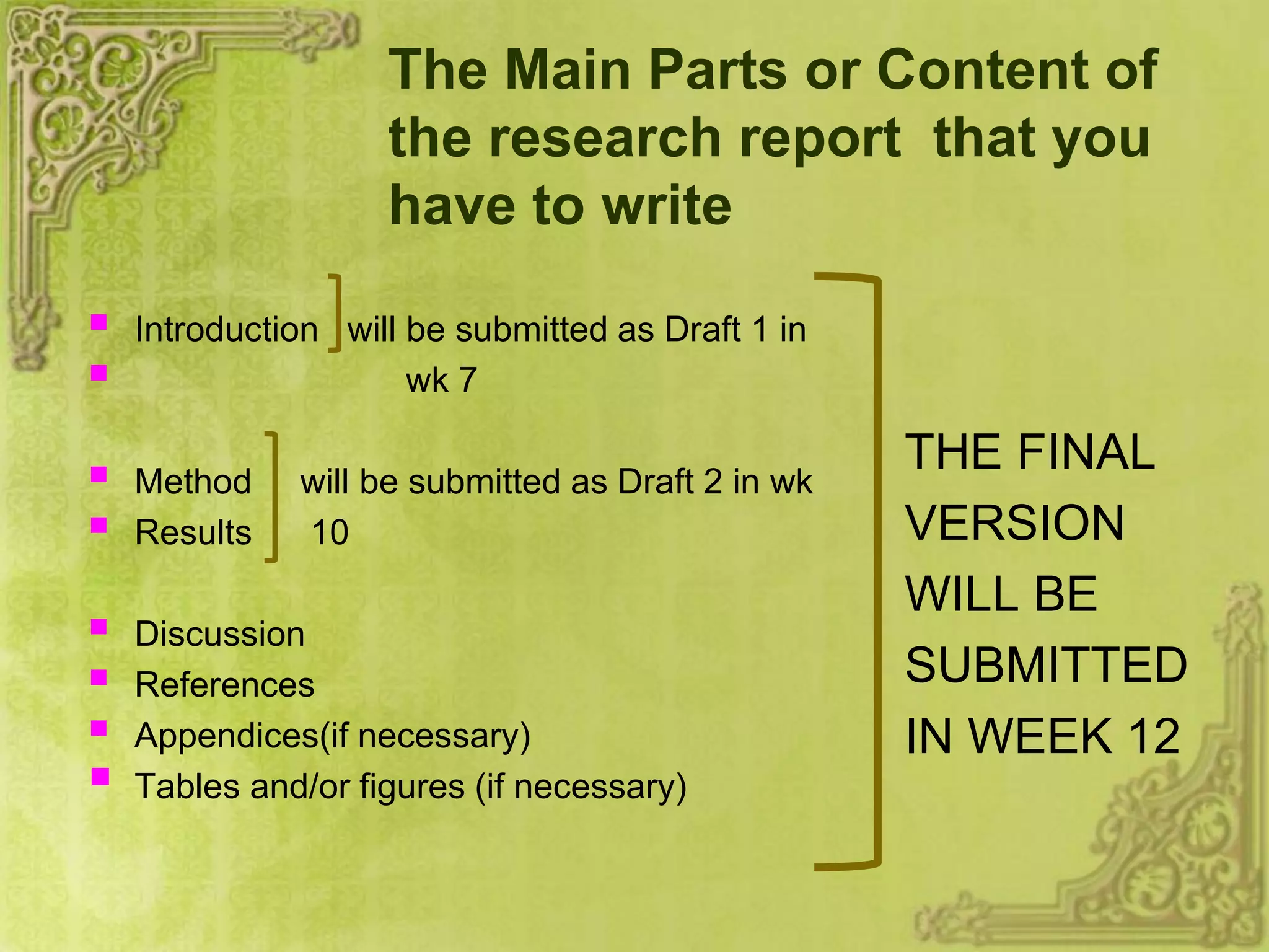 The Main Parts or Content of
the research report that you
have to write
 Introduction will be submitted as Draft 1 in
 wk 7
 Method will be submitted as Draft 2 in wk
 Results 10
 Discussion
 References
 Appendices(if necessary)
 Tables and/or figures (if necessary)
THE FINAL
VERSION
WILL BE
SUBMITTED
IN WEEK 12
 