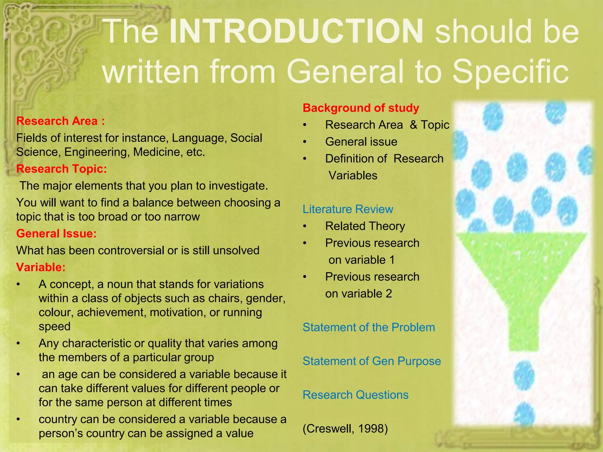 The INTRODUCTION should be
written from General to Specific
Research Area :
Fields of interest for instance, Language, Social
Science, Engineering, Medicine, etc.
Research Topic:
The major elements that you plan to investigate.
You will want to find a balance between choosing a
topic that is too broad or too narrow
General Issue:
What has been controversial or is still unsolved
Variable:
• A concept, a noun that stands for variations
within a class of objects such as chairs, gender,
colour, achievement, motivation, or running
speed
• Any characteristic or quality that varies among
the members of a particular group
• an age can be considered a variable because it
can take different values for different people or
for the same person at different times
• country can be considered a variable because a
person’s country can be assigned a value
Background of study
• Research Area & Topic
• General issue
• Definition of Research
Variables
Literature Review
• Related Theory
• Previous research
on variable 1
• Previous research
on variable 2
Statement of the Problem
Statement of Gen Purpose
Research Questions
(Creswell, 1998)
 