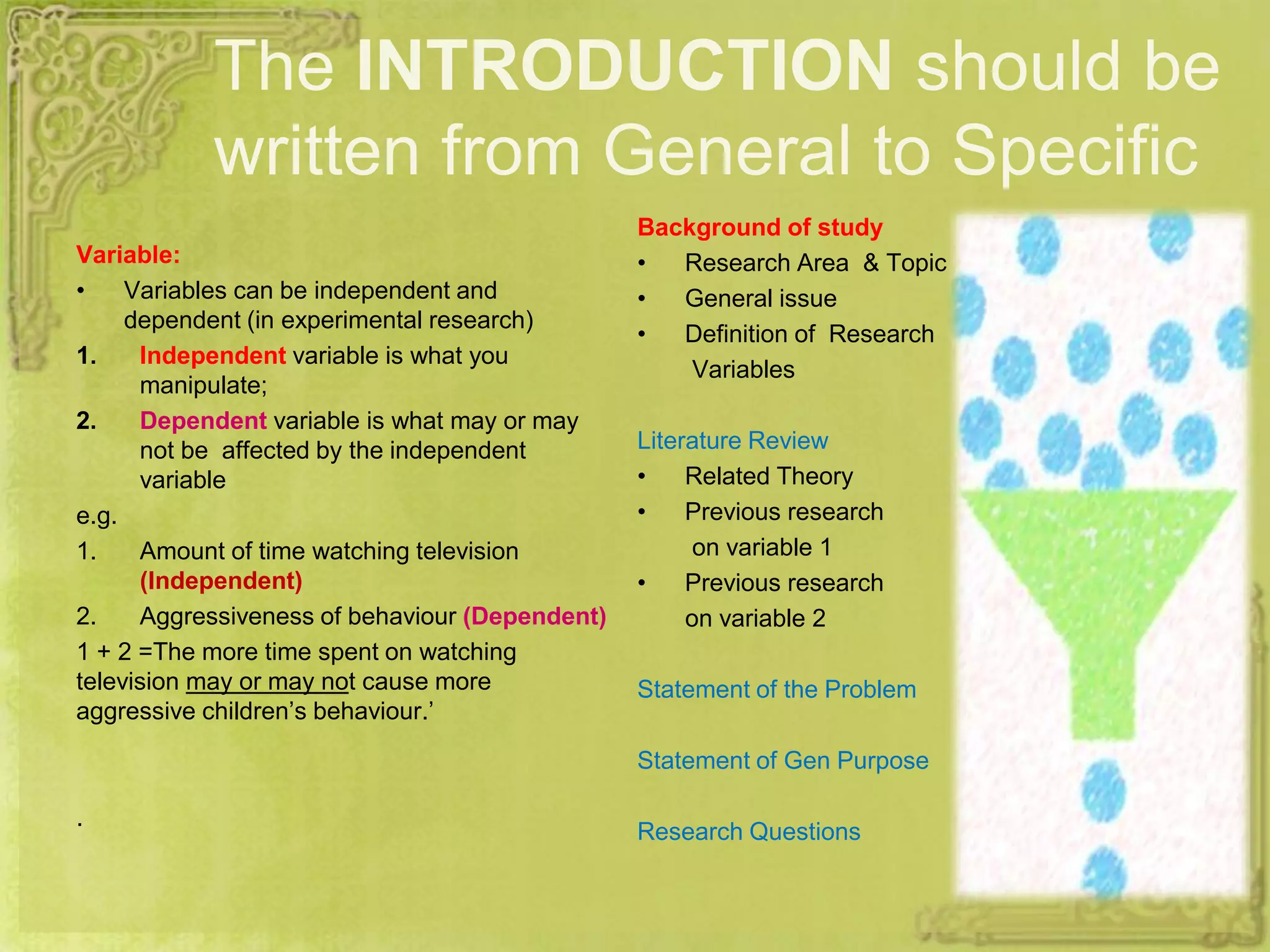 The INTRODUCTION should be
written from General to Specific
Variable:
• Variables can be independent and
dependent (in experimental research)
1. Independent variable is what you
manipulate;
2. Dependent variable is what may or may
not be affected by the independent
variable
e.g.
1. Amount of time watching television
(Independent)
2. Aggressiveness of behaviour (Dependent)
1 + 2 =The more time spent on watching
television may or may not cause more
aggressive children’s behaviour.’
.
Background of study
• Research Area & Topic
• General issue
• Definition of Research
Variables
Literature Review
• Related Theory
• Previous research
on variable 1
• Previous research
on variable 2
Statement of the Problem
Statement of Gen Purpose
Research Questions
 