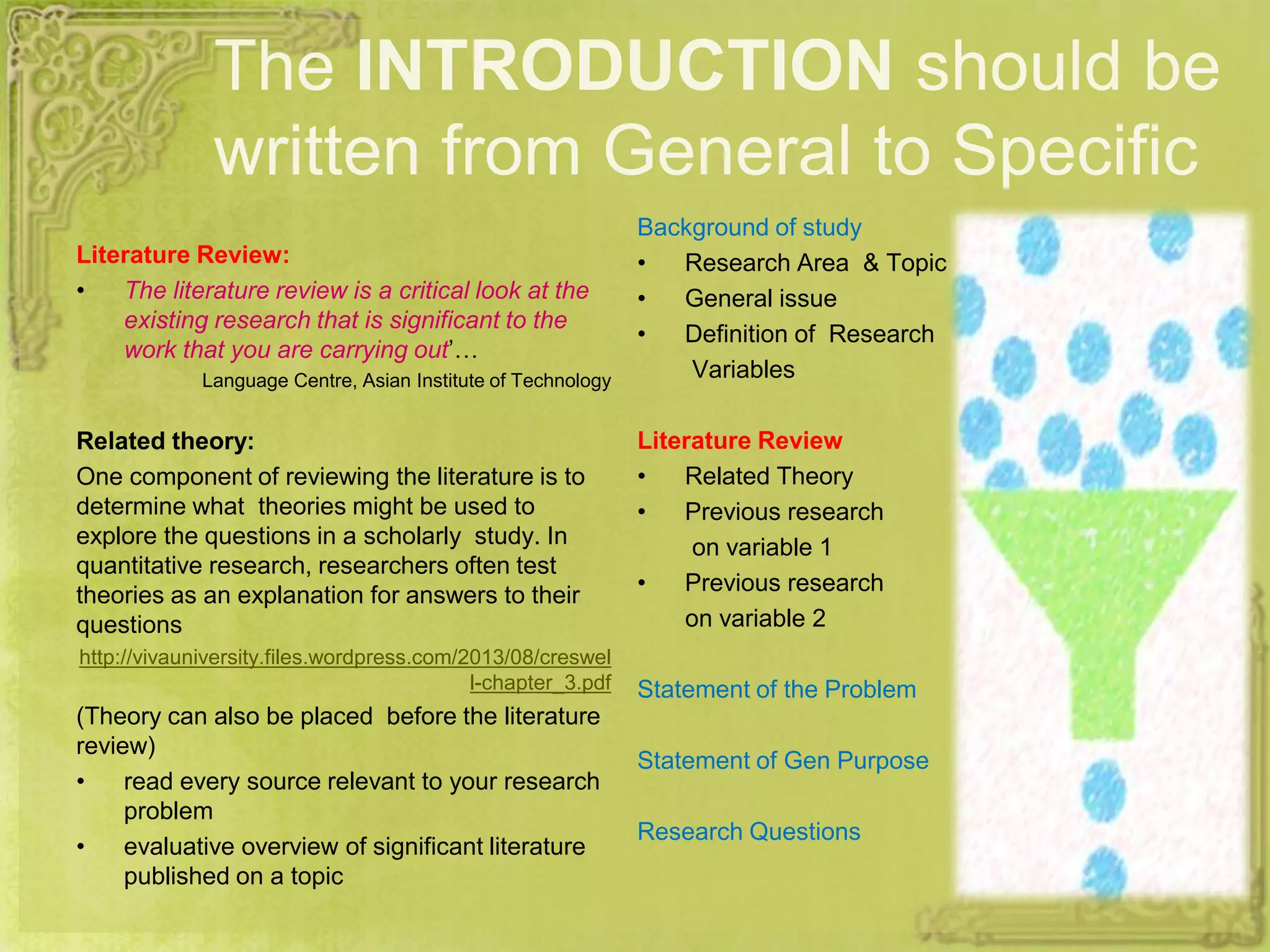 The INTRODUCTION should be
written from General to Specific
Literature Review:
• The literature review is a critical look at the
existing research that is significant to the
work that you are carrying out’…
Language Centre, Asian Institute of Technology
Related theory:
One component of reviewing the literature is to
determine what theories might be used to
explore the questions in a scholarly study. In
quantitative research, researchers often test
theories as an explanation for answers to their
questions
http://vivauniversity.files.wordpress.com/2013/08/creswel
l-chapter_3.pdf
(Theory can also be placed before the literature
review)
• read every source relevant to your research
problem
• evaluative overview of significant literature
published on a topic
Background of study
• Research Area & Topic
• General issue
• Definition of Research
Variables
Literature Review
• Related Theory
• Previous research
on variable 1
• Previous research
on variable 2
Statement of the Problem
Statement of Gen Purpose
Research Questions
 