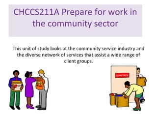CHCCS211A Prepare for work in
the community sector
This unit of study looks at the community service industry and
the diverse network of services that assist a wide range of
client groups.

 
