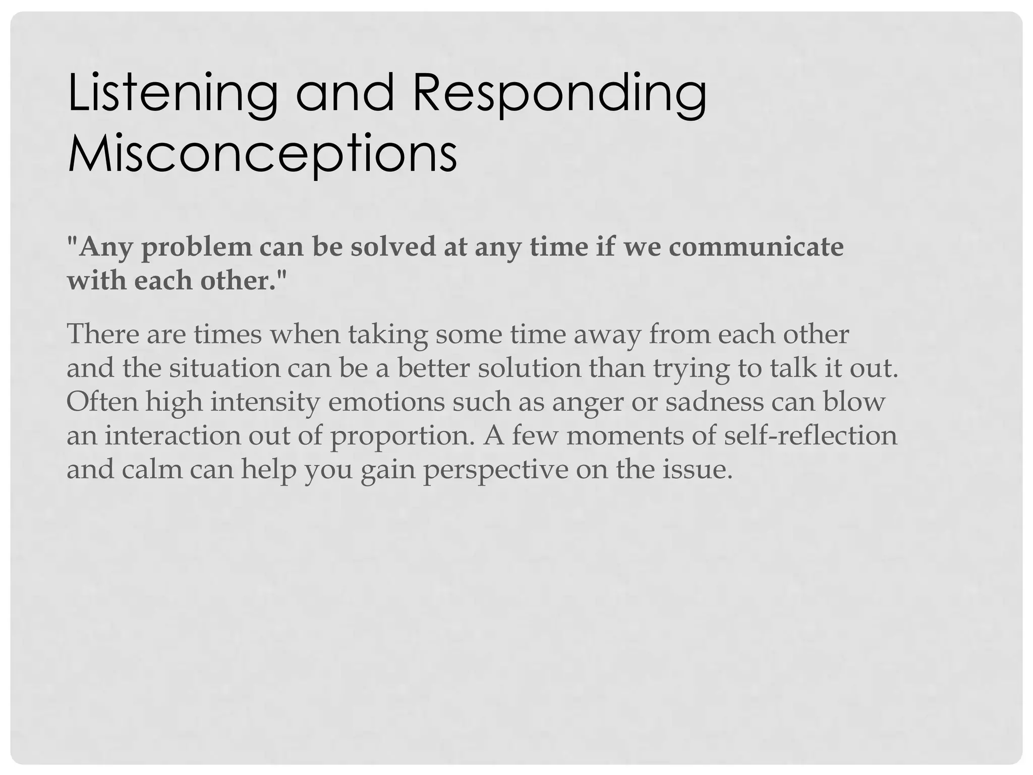 Listening and Responding
Misconceptions
"Any problem can be solved at any time if we communicate
with each other."
There are times when taking some time away from each other
and the situation can be a better solution than trying to talk it out.
Often high intensity emotions such as anger or sadness can blow
an interaction out of proportion. A few moments of self-reflection
and calm can help you gain perspective on the issue.
 