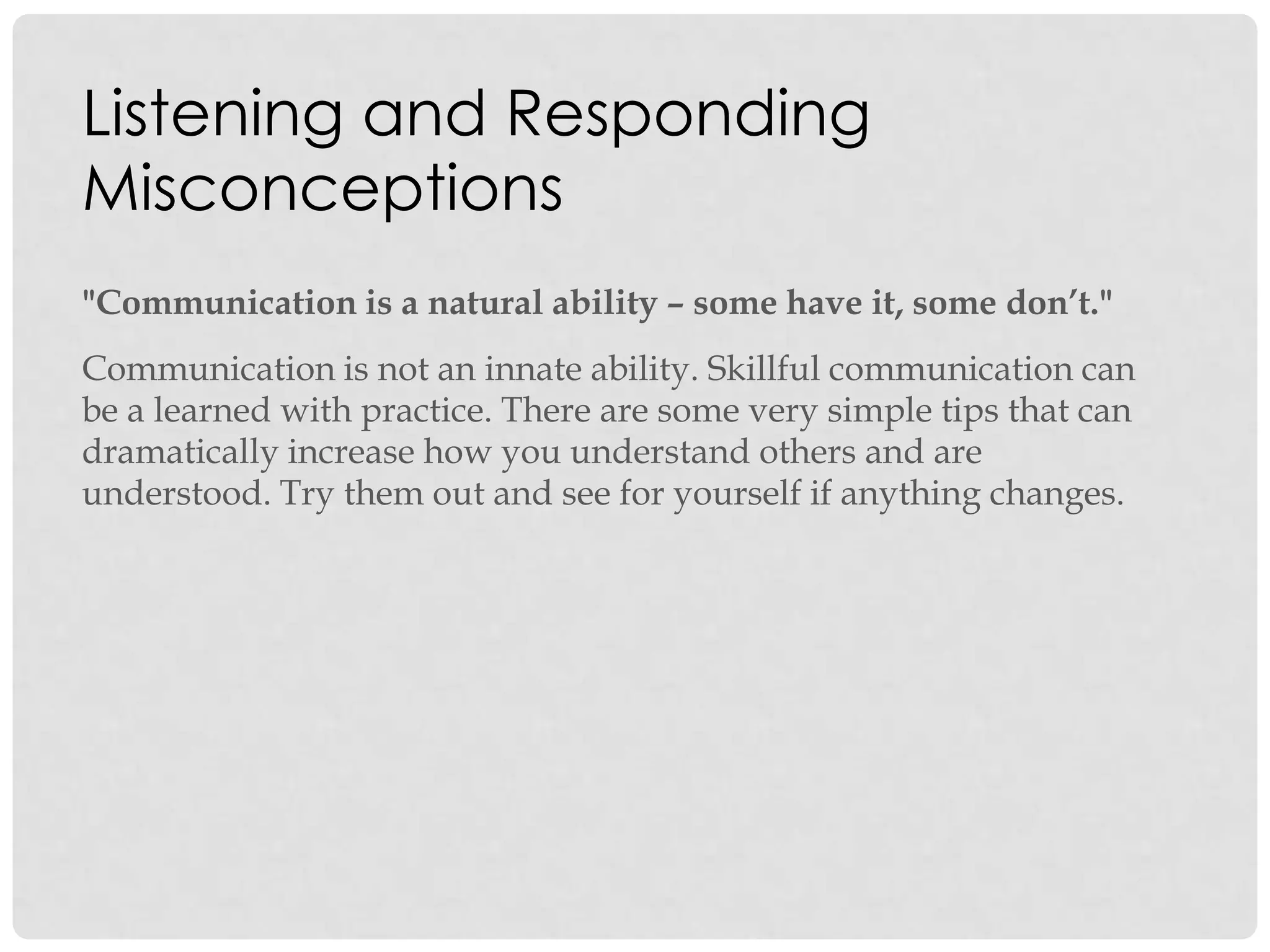 Listening and Responding
Misconceptions
"Communication is a natural ability – some have it, some don’t."
Communication is not an innate ability. Skillful communication can
be a learned with practice. There are some very simple tips that can
dramatically increase how you understand others and are
understood. Try them out and see for yourself if anything changes.
 
