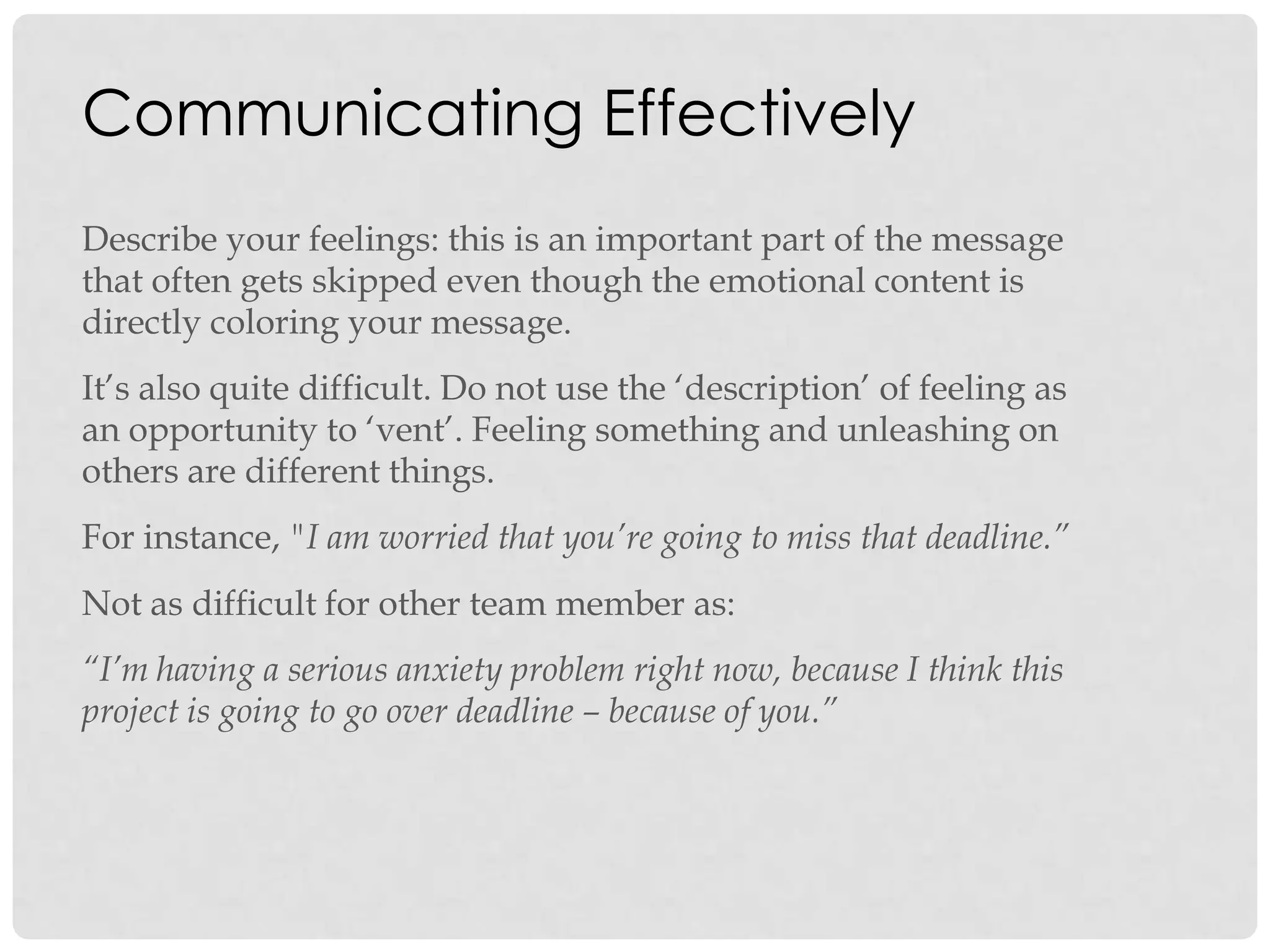 Communicating Effectively
Describe your feelings: this is an important part of the message
that often gets skipped even though the emotional content is
directly coloring your message.
It‟s also quite difficult. Do not use the „description‟ of feeling as
an opportunity to „vent‟. Feeling something and unleashing on
others are different things.
For instance, "I am worried that you’re going to miss that deadline.”
Not as difficult for other team member as:
“I’m having a serious anxiety problem right now, because I think this
project is going to go over deadline – because of you.”
 