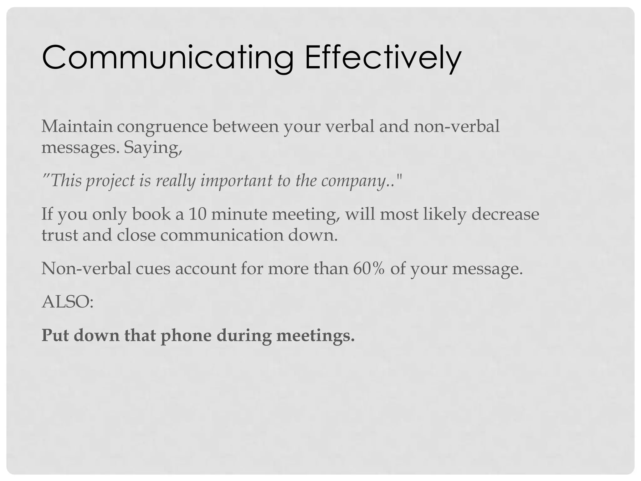 Communicating Effectively
Maintain congruence between your verbal and non-verbal
messages. Saying,
”This project is really important to the company.."
If you only book a 10 minute meeting, will most likely decrease
trust and close communication down.
Non-verbal cues account for more than 60% of your message.
ALSO:
Put down that phone during meetings.
 