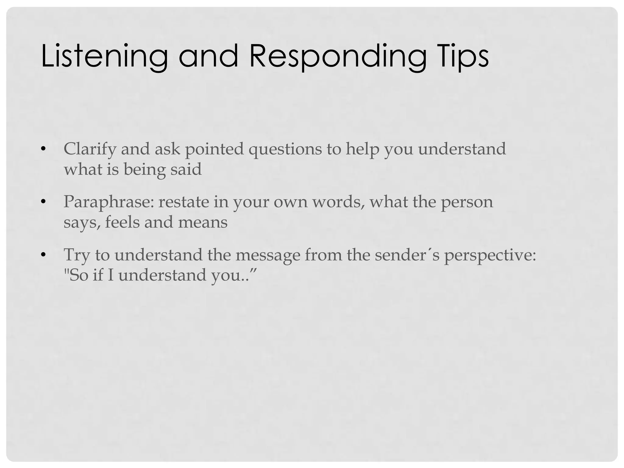 Listening and Responding Tips
• Clarify and ask pointed questions to help you understand
what is being said
• Paraphrase: restate in your own words, what the person
says, feels and means
• Try to understand the message from the sender´s perspective:
"So if I understand you..”
 