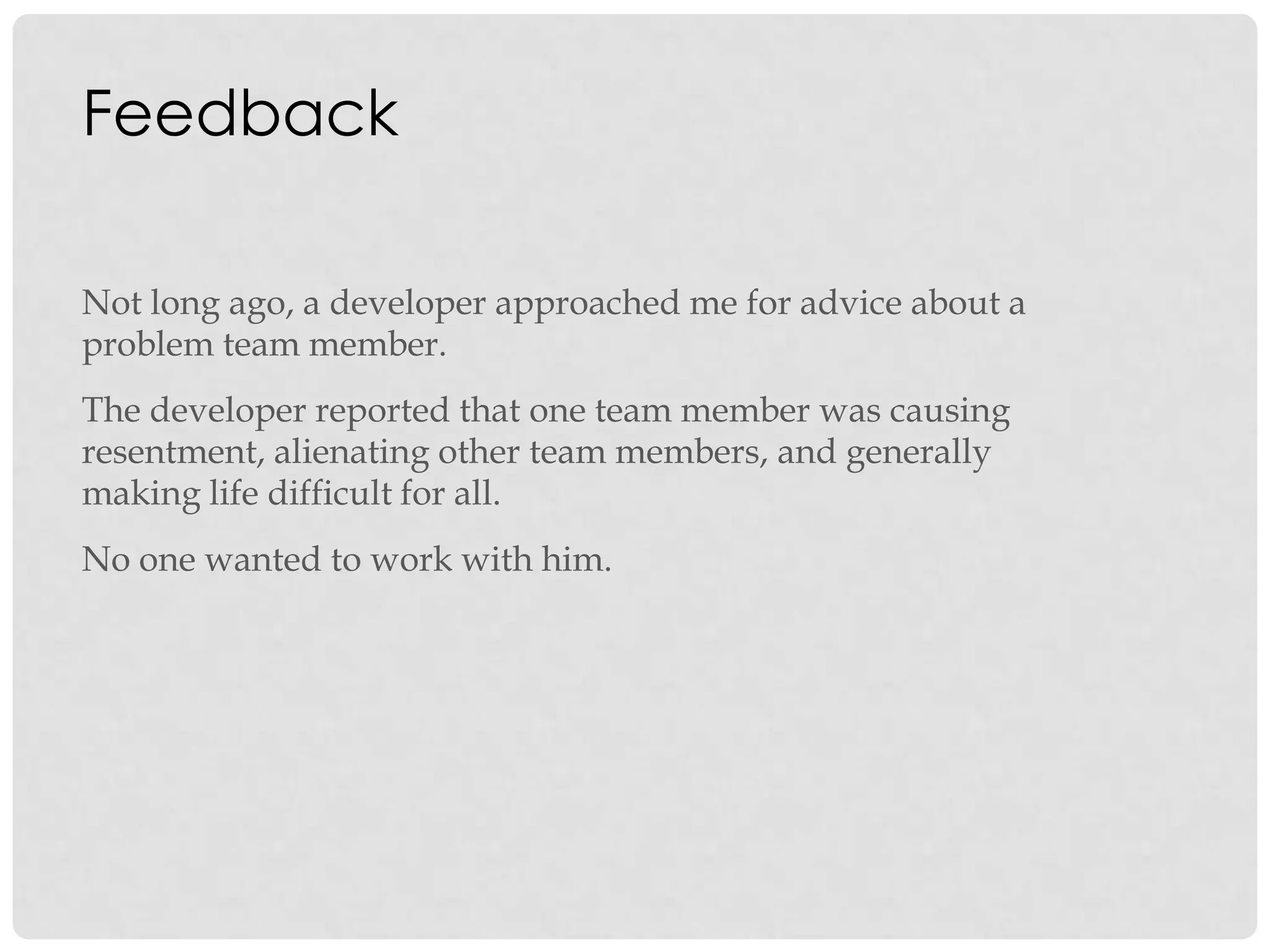 Feedback
Not long ago, a developer approached me for advice about a
problem team member.
The developer reported that one team member was causing
resentment, alienating other team members, and generally
making life difficult for all.
No one wanted to work with him.
 