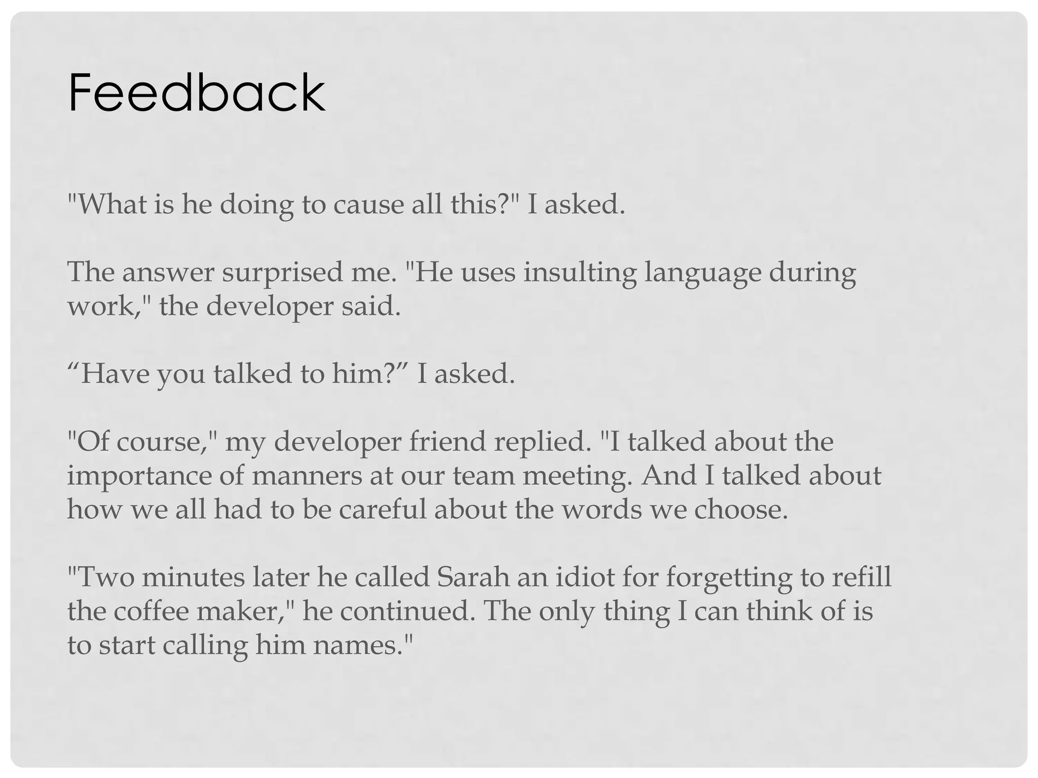 Feedback
"What is he doing to cause all this?" I asked.
The answer surprised me. "He uses insulting language during
work," the developer said.
“Have you talked to him?” I asked.
"Of course," my developer friend replied. "I talked about the
importance of manners at our team meeting. And I talked about
how we all had to be careful about the words we choose.
"Two minutes later he called Sarah an idiot for forgetting to refill
the coffee maker," he continued. The only thing I can think of is
to start calling him names."
 