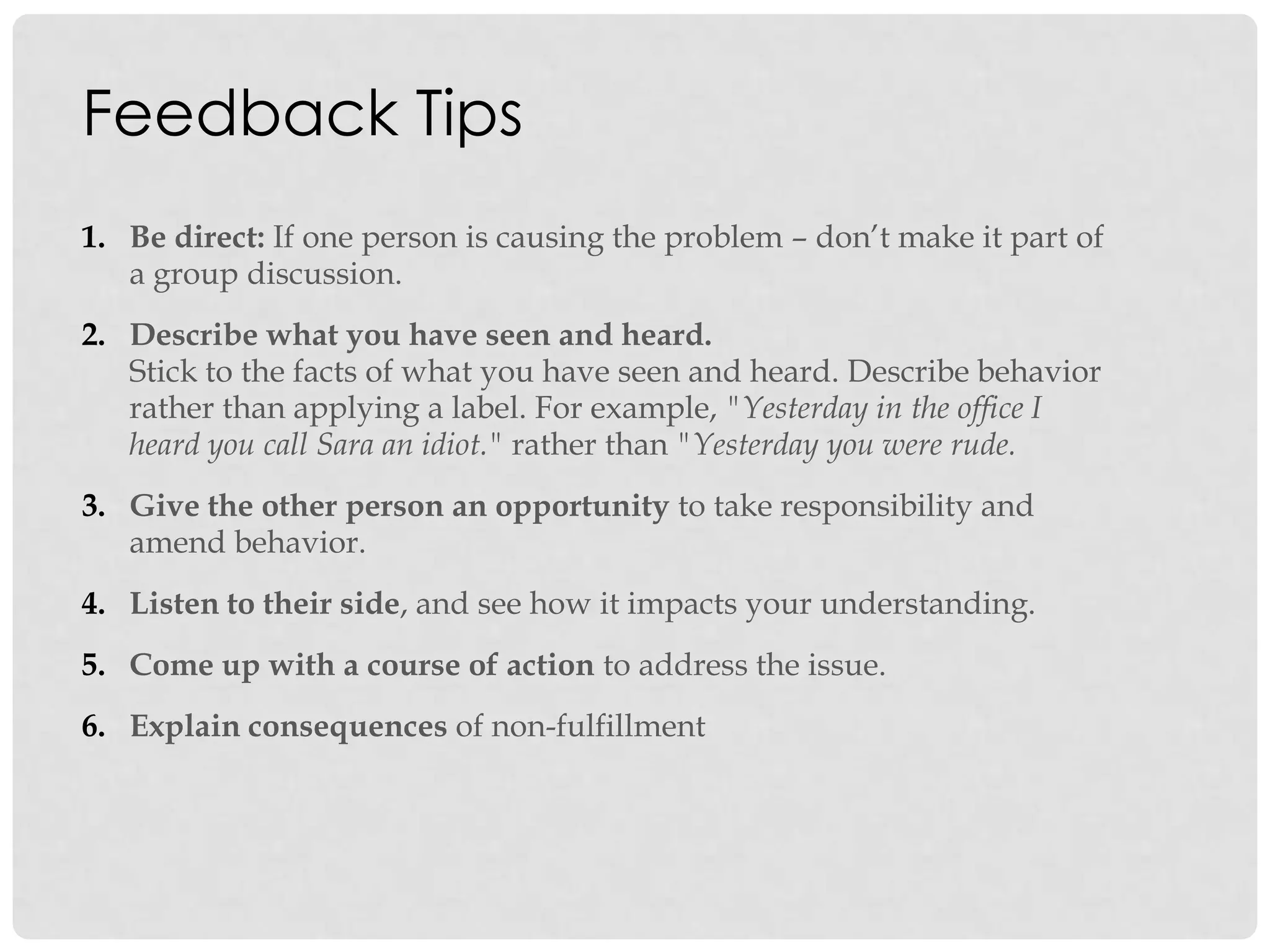 Feedback Tips
1. Be direct: If one person is causing the problem – don‟t make it part of
a group discussion.
2. Describe what you have seen and heard.
Stick to the facts of what you have seen and heard. Describe behavior
rather than applying a label. For example, "Yesterday in the office I
heard you call Sara an idiot." rather than "Yesterday you were rude.
3. Give the other person an opportunity to take responsibility and
amend behavior.
4. Listen to their side, and see how it impacts your understanding.
5. Come up with a course of action to address the issue.
6. Explain consequences of non-fulfillment
 
