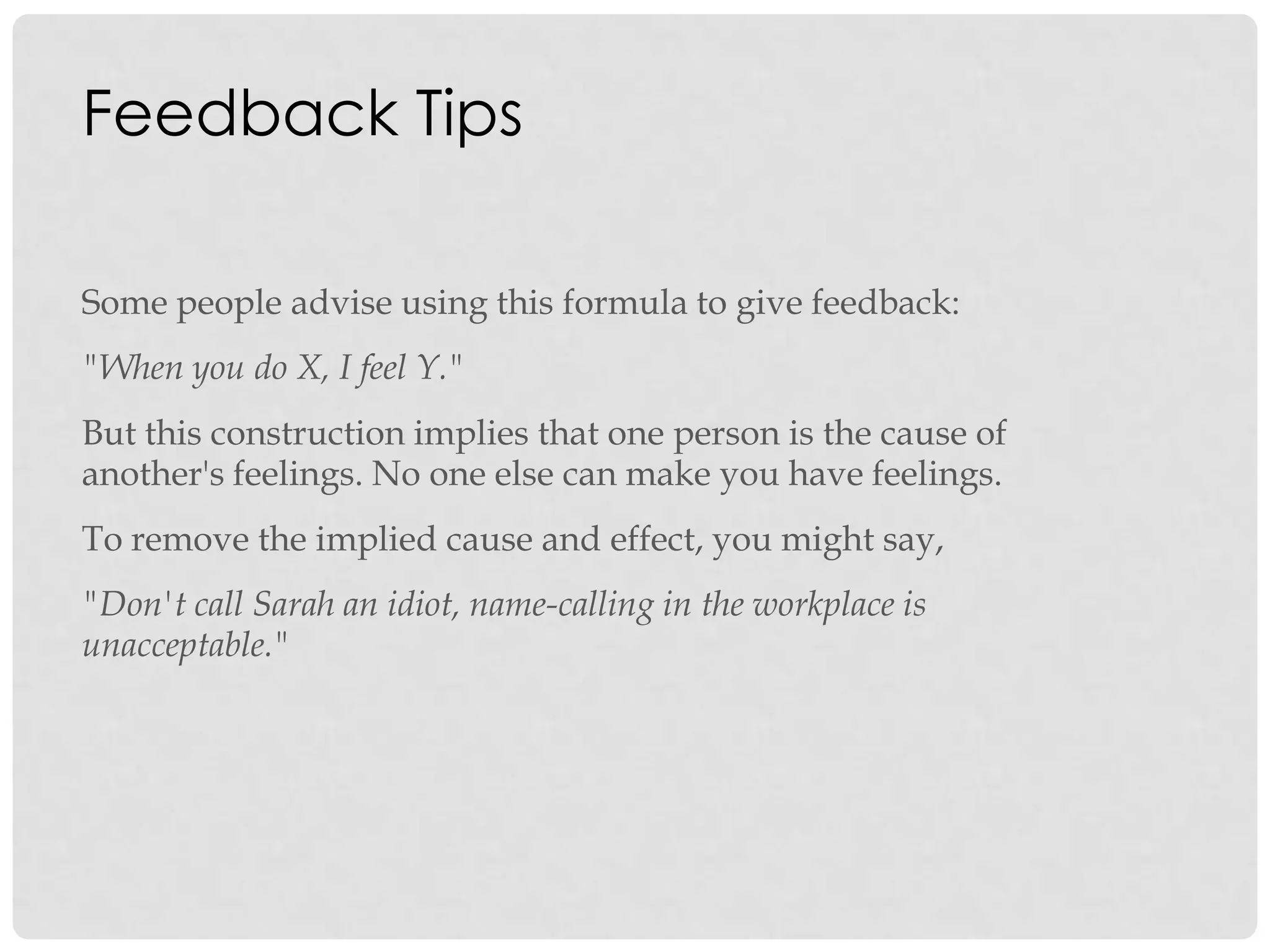 Feedback Tips
Some people advise using this formula to give feedback:
"When you do X, I feel Y."
But this construction implies that one person is the cause of
another's feelings. No one else can make you have feelings.
To remove the implied cause and effect, you might say,
"Don't call Sarah an idiot, name-calling in the workplace is
unacceptable."
 