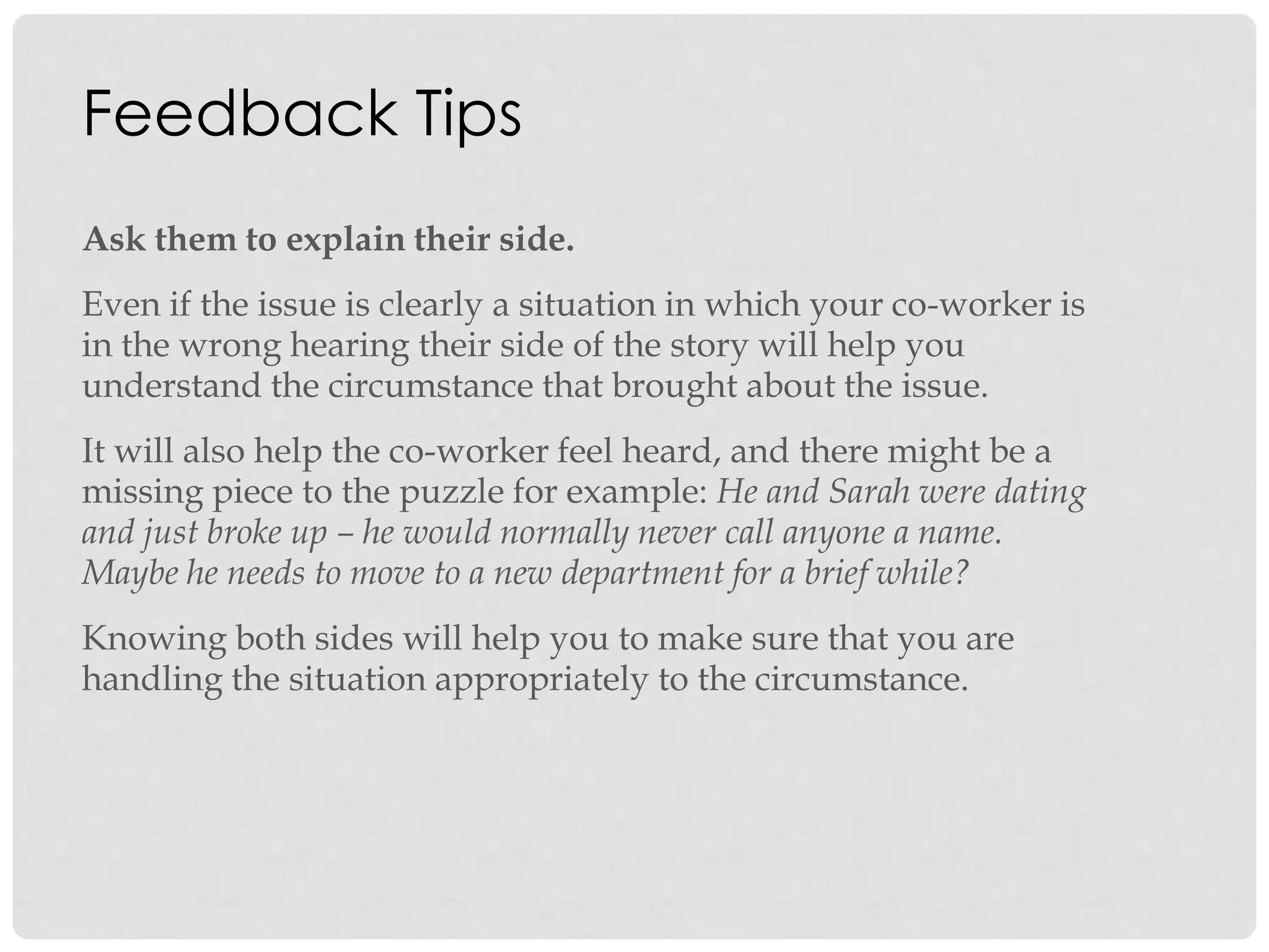 Feedback Tips
Ask them to explain their side.
Even if the issue is clearly a situation in which your co-worker is
in the wrong hearing their side of the story will help you
understand the circumstance that brought about the issue.
It will also help the co-worker feel heard, and there might be a
missing piece to the puzzle for example: He and Sarah were dating
and just broke up – he would normally never call anyone a name.
Maybe he needs to move to a new department for a brief while?
Knowing both sides will help you to make sure that you are
handling the situation appropriately to the circumstance.
 