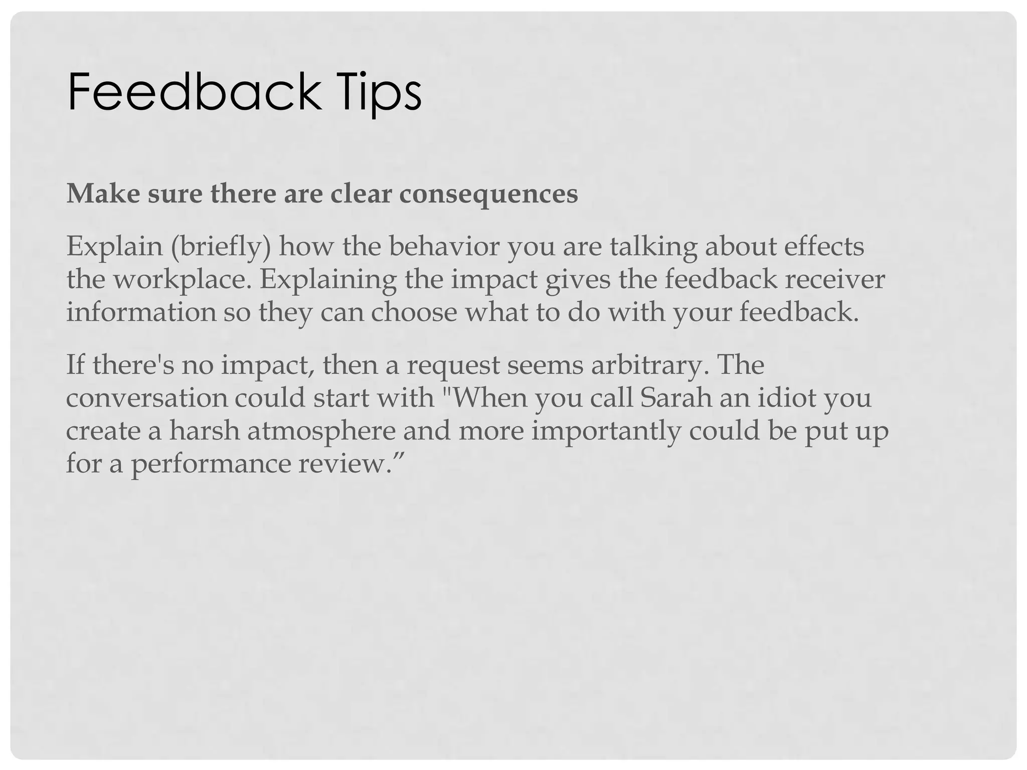 Feedback Tips
Make sure there are clear consequences
Explain (briefly) how the behavior you are talking about effects
the workplace. Explaining the impact gives the feedback receiver
information so they can choose what to do with your feedback.
If there's no impact, then a request seems arbitrary. The
conversation could start with "When you call Sarah an idiot you
create a harsh atmosphere and more importantly could be put up
for a performance review.”
 