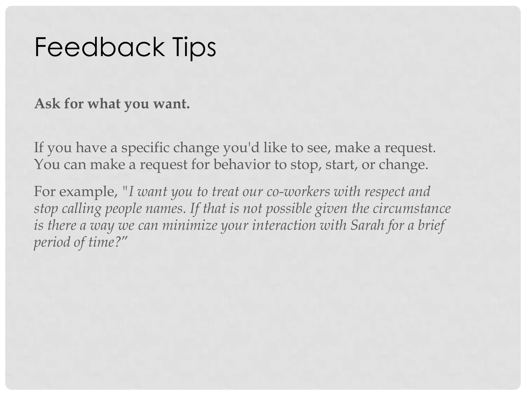 Feedback Tips
Ask for what you want.
If you have a specific change you'd like to see, make a request.
You can make a request for behavior to stop, start, or change.
For example, "I want you to treat our co-workers with respect and
stop calling people names. If that is not possible given the circumstance
is there a way we can minimize your interaction with Sarah for a brief
period of time?”
 