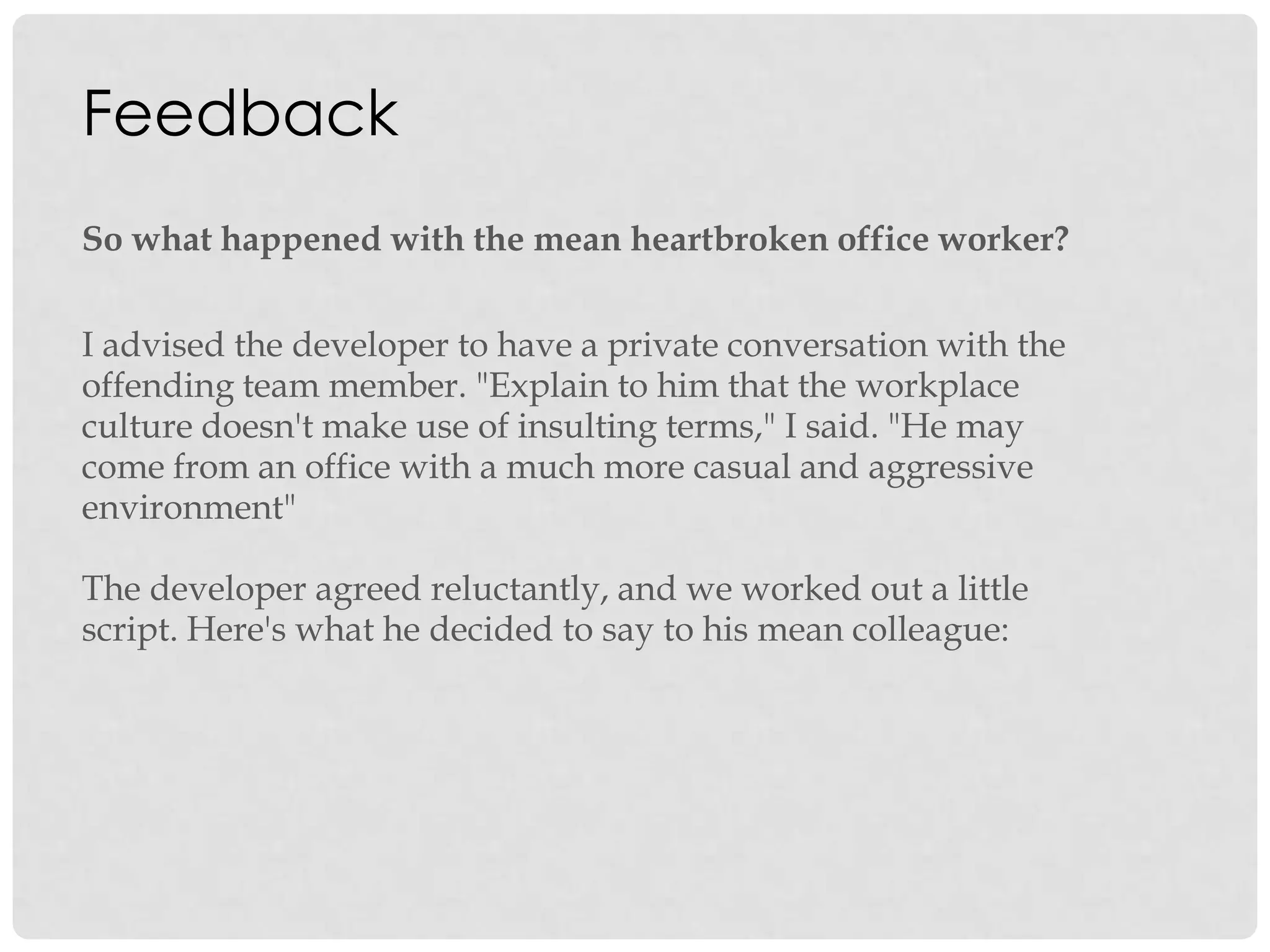 Feedback
So what happened with the mean heartbroken office worker?
I advised the developer to have a private conversation with the
offending team member. "Explain to him that the workplace
culture doesn't make use of insulting terms," I said. "He may
come from an office with a much more casual and aggressive
environment"
The developer agreed reluctantly, and we worked out a little
script. Here's what he decided to say to his mean colleague:
 
