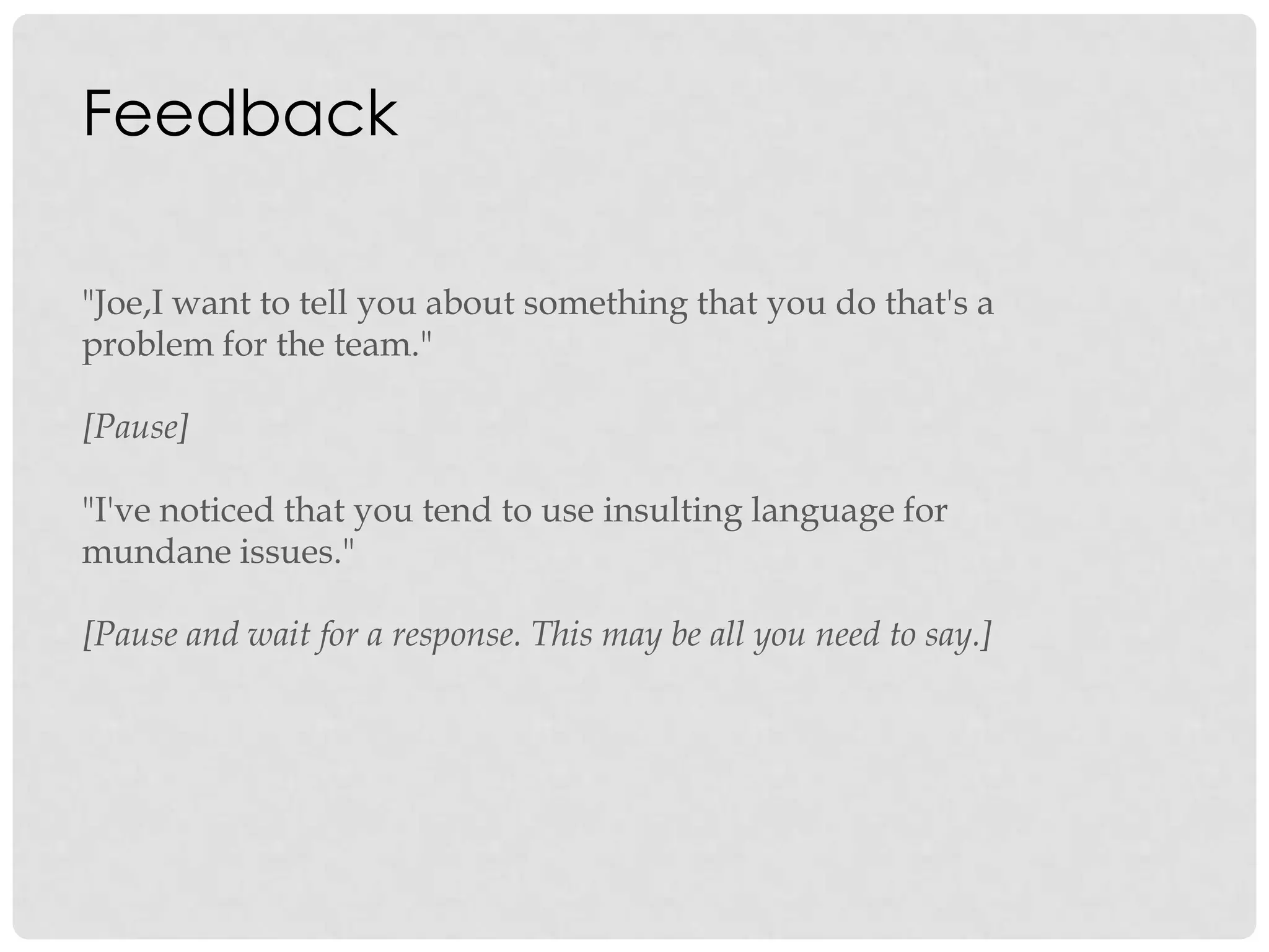 Feedback
"Joe,I want to tell you about something that you do that's a
problem for the team."
[Pause]
"I've noticed that you tend to use insulting language for
mundane issues."
[Pause and wait for a response. This may be all you need to say.]
 
