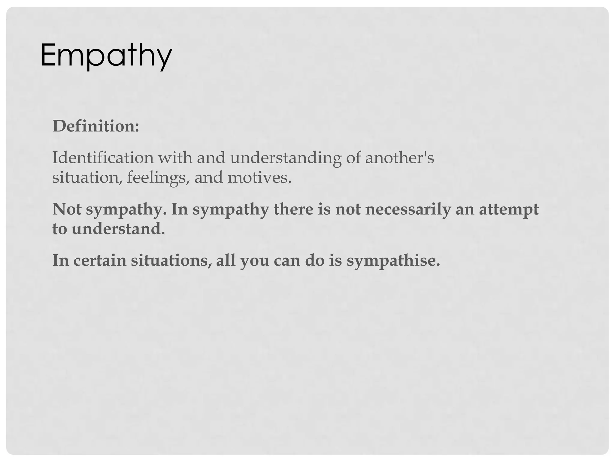 Empathy
Definition:
Identification with and understanding of another's
situation, feelings, and motives.
Not sympathy. In sympathy there is not necessarily an attempt
to understand.
In certain situations, all you can do is sympathise.
 