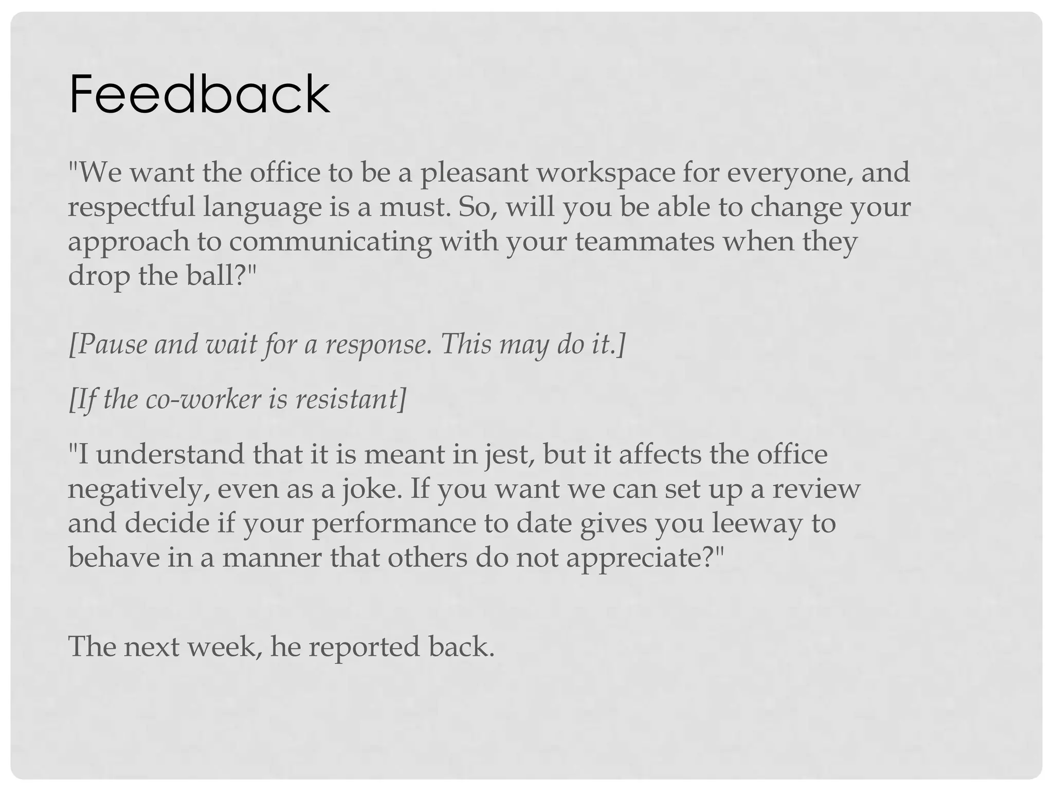 Feedback
"We want the office to be a pleasant workspace for everyone, and
respectful language is a must. So, will you be able to change your
approach to communicating with your teammates when they
drop the ball?"
[Pause and wait for a response. This may do it.]
[If the co-worker is resistant]
"I understand that it is meant in jest, but it affects the office
negatively, even as a joke. If you want we can set up a review
and decide if your performance to date gives you leeway to
behave in a manner that others do not appreciate?"
The next week, he reported back.
 